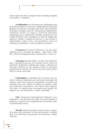 30
comunicação mais eficaz ao longo do fluxo de produção, ligando
Fornecedores e Produtores.
- E-Collaboration: uso da Internet por colaboradores para
desenvolver atividades em sincronia e independente de localização
geográfica de cada um. Contempla ações como: desenvolvimento
de projetos, estratégias comercias, manutenção de equipamentos,
controle de contratos, etc. Segue o conceito de informações
centralizadas para as organizações envolvidas, geralmente em um
modelo ASP, tendo como conseqüência um fluxo de trabalho que
organiza e viabiliza a medição de processos, o que aumenta a
produtividade e reduz custos. A proatividade se ancora na
notificação de pendências e status aos agentes envolvidos.
- E-Commerce (Comércio Eletrônico): uso dos meios
eletrônicos para a realização de negócios. Pode incluir o B2B,
B2C, extranets, propaganda online, e-procurement, e-sales, etc.
- E-Learning (Educação Online): uso dos meios eletrônicos
para a educação de pessoas em conteúdo formal, técnico ou
profissional. Geralmente é utilizado para atender a demandas de
educação à distância, ou seja, quando os alunos se encontram
geograficamente afastados da sala de aula física, porém podem
acessar a sala de aula virtual.
- E-Marketplace: modalidade de e-commerce em que
existem ambientes eletrônicos que centralizam informações de
negócios sobre várias empresas, promovendo a ocorrência de
transações entre estas. Podem ser públicos ou privados, sendo
que os primeiros assemelham-se a um “feirão”, todos negociam
com todos, e o segundo onde uma empresa-mãe enxerga e faz
negócios com seus fornecedores e clientes cadastrados.
- FAQ - Frequently Asked Questions (Perguntas mais
Frequentes): é um documento de auxílio ao usuário contendo as
perguntas e respostas mais frequentemente encontradas sobre
um determinado assunto.
- Firewall: parede de proteção contra invasões e ataques
de usuários não-autorizados ou mau-intencionados a Sistemas
WEB. Une ferramentas de proteção física (hardware) e lógica
(software).
 