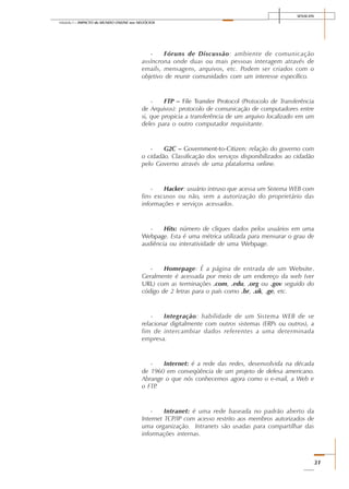 SENAI-DN
31
Módulo I – IMPACTO do MUNDO ONLINE nos NEGÓCIOS
- Fóruns de Discussão: ambiente de comunicação
assíncrona onde duas ou mais pessoas interagem através de
emails, mensagens, arquivos, etc. Podem ser criados com o
objetivo de reunir comunidades com um interesse específico.
- FTP – File Transfer Protocol (Protocolo de Transferência
de Arquivos): protocolo de comunicação de computadores entre
si, que propicia a transferência de um arquivo localizado em um
deles para o outro computador requisitante.
- G2C – Government-to-Citizen: relação do governo com
o cidadão. Classificação dos serviços disponibilizados ao cidadão
pelo Governo através de uma plataforma online.
- Hacker: usuário intruso que acessa um Sistema WEB com
fins excusos ou não, sem a autorização do proprietário das
informações e serviços acessados.
- Hits: número de cliques dados pelos usuários em uma
Webpage. Esta é uma métrica utilizada para mensurar o grau de
audiência ou interatividade de uma Webpage.
- Homepage: É a página de entrada de um Website.
Geralmente é acessada por meio de um endereço da web (ver
URL) com as terminações .com, .edu, .org ou .gov seguido do
código de 2 letras para o país como .br, .uk, .ge, etc.
- Integração: habilidade de um Sistema WEB de se
relacionar digitalmente com outros sistemas (ERPs ou outros), a
fim de intercambiar dados referentes a uma determinada
empresa.
- Internet: é a rede das redes, desenvolvida na década
de 1960 em conseqüência de um projeto de defesa americano.
Abrange o que nós conhecemos agora como o e-mail, a Web e
o FTP.
- Intranet: é uma rede baseada no padrão aberto da
Internet TCP/IP com acesso restrito aos membros autorizados de
uma organização. Intranets são usadas para compartilhar das
informações internas.
 