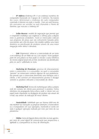 32
- IP Address (Endereço IP): é um endereço numérico do
computador fracionado em 4 grupos de 3 números. Na maioria
dos casos, determinam o endereço de cada computador
conectado à Internet em todo o mundo. Com um web browser,
nós acessamos um servidor na web chamando o Nome de
Domínio, que mascara o Endereço IP.
- Leilão Reverso: modelo de negociação que permite que
o comprador estabeleça suas exigências e ofereça para a disputa
entre os potenciais vendedores. Assim os interessados colocam
suas propostas de preço, que são ciclicamente baixadas pelos
concorrentes até o fim do prazo. Este modelo viabiliza uma maior
dinâmica na precificação de produtos através de uma maior
integração entre oferta e demanda.
- Link (Hipertexto): refere-se a conectividade de um texto
a um endereço de um Web site ou a um arquivo. Assim qualquer
parte de uma palavra ou frase pode se vincular a outra referência
do mesmo original através de um link. Geralmente são identificados
pela cor azul e sublinhada no texto.
- Marketing de Permissão: processo de relacionamento
entre o comerciante e o consumidor, no qual o consumidor
“permite” ao comerciante conhecer algumas de suas preferências.
Isto permite que o comerciante desenvolva uma interação com o
cliente, a fim construir um relacionamento positivo e divulgar
somente os produtos relevantes à necessidade do cliente.
- Marketing Viral: técnica do marketing que utiliza a própria
rede de contatos do cliente para promover o produto. Forma
eletrônica da propaganda boca-a-boca onde o cliente tem um
papel muito importante na divulgação do produto seja através de
e-mail, seja através da indicação de novos clientes.
- Neutralidade: habilidade que um Sistema WEB tem de
não interferir nas transações ou propiciar distinções a Fornecedores
ou a Compradores em suas operações, mantendo-se isento em
toda e qualquer operação realizada por estes por meio da sua
plataforma.
- Online: forma de ligação direta entre dois ou mais agentes,
por meio de canal digital de comunicação que proporciona a
agilidade e a transparência na troca de informações.
 