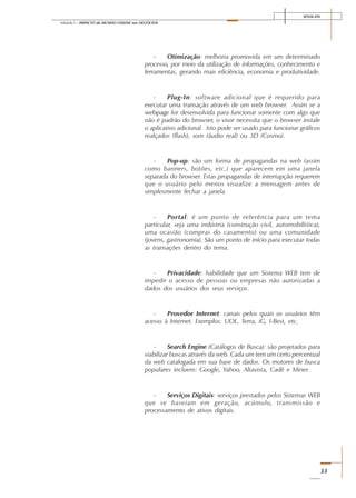 SENAI-DN
33
Módulo I – IMPACTO do MUNDO ONLINE nos NEGÓCIOS
- Otimização: melhoria promovida em um determinado
processo, por meio da utilização de informações, conhecimento e
ferramentas, gerando mais eficiência, economia e produtividade.
- Plug-In: software adicional que é requerido para
executar uma transação através de um web browser. Assim se a
webpage for desenvolvida para funcionar somente com algo que
não é padrão do browser, o visor necessita que o browser instale
o aplicativo adicional. Isto pode ser usado para funcionar gráficos
realçados (flash), som (áudio real) ou 3D (Cosmo).
- Pop-up: são um forma de propagandas na web (assim
como banners, botões, etc.) que aparecem em uma janela
separada do browser. Estas propagandas de interrupção requerem
que o usuário pelo menos visualize a mensagem antes de
simplesmente fechar a janela.
- Portal: é um ponto de referência para um tema
particular, seja uma indústria (construção civil, automobilística),
uma ocasião (compras do casamento) ou uma comunidade
(jovens, gastronomia). São um ponto de início para executar todas
as transações dentro do tema.
- Privacidade: habilidade que um Sistema WEB tem de
impedir o acesso de pessoas ou empresas não autorizadas a
dados dos usuários dos seus serviços.
- Provedor Internet: canais pelos quais os usuários têm
acesso à Internet. Exemplos: UOL, Terra, iG, I-Best, etc.
- Search Engine (Catálogos de Busca): são projetados para
viabilizar buscas através da web. Cada um tem um certo percentual
da web catalogada em sua base de dados. Os motores de busca
populares incluem: Google, Yahoo, Altavista, Cadê e Miner.
- Serviços Digitais: serviços prestados pelos Sistemas WEB
que se baseiam em geração, acúmulo, transmissão e
processamento de ativos digitais.
 