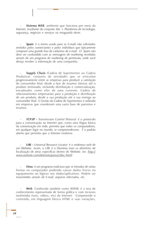 34
- Sistema WEB: ambiente que funciona por meio da
Internet, resultante do conjunto Site + Plataforma de tecnologia,
segurança, negócios e serviços na retaguarda deste.
- Spam: é o termo usado para os E-mails não solicitados
emitidos pelos comerciantes e pelos indivíduos que tipicamente
compram uma grande lista de cadastros de e-mail. O Spam não
deve ser confundido com as mensagens de marketing recebidas
através de um programa de marketing de permissão, onde você
deseja receber a informação de uma companhia.
- Supply Chain (Cadeia de Suprimentos ou Cadeia
Produtiva): conjunto de atividades que se articulam
progressivamente entre as empresas para produzir a satisfação
do consumidor final, desde a fase de insumos básicos até o
produto terminado, incluindo distribuição e comercialização,
encadeados como elos de uma corrente. Cadeia de
relacionamentos empresariais para a produção e distribuição
de um produto, desde a sua produção até a sua entrega ao
consumidor final. A Gestão da Cadeia de Suprimentos é utilizada
em empresas que coordenam uma vasta base de parceiros e
insumos.
- TCP/IP - Transmission Control Protocol: é o protocolo
para a comunicação na Internet que, como uma língua básica
da comunicação em rede, permitiu que todos os computadores,
em qualquer lugar no mundo, se compreendessem. É o padrão
aberto que permitiu que a Internet evoluísse.
- URL - Universal Resource Locator: é o endereço web de
um Website. Assim, o URL é o Domínio mais os diretórios de
localização de áreas específicas dentro do Website. (ex: http://
www.website.com/diretorio/pasta2/doc.html)
- Vírus: é um programa malicioso que se introduz de várias
formas no computador podendo causar dados físicos no
equipamento ou lógicos nos dados/aplicativos. Podem ser
transmitidos através de E-mail, arquivos infectados, etc.
- Web: Conhecida também como WWW, é a teia de
conhecimento representada de forma gráfica e com recursos
multimídia (sons, vídeos, etc) da Internet. Compreende o
conteúdo, em linguagem básica HTML e suas variações,
 