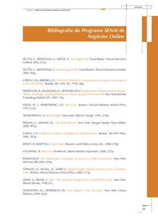 SENAI-DN
37
Módulo I – IMPACTO do MUNDO ONLINE nos NEGÓCIOS
Bibliografia do Programa SENAI de
Negócios Online
DUTTA, S., SRIVASTAVA, S., MEYER, A. The Bright Stuff. Great Britain: Person Education
Limited, 2002.251p.
DUTTA, S., SRIVASTAVA, S. Embracing the Net. Great Britain: Person Education Limited,
2001.185p.
COSTA, E.M., RIBEIRO, H.L. Comércio Eletrônico - Novas perpectivas para o seu negócio
na era da Internet. Brasília, DF.: CNI: IEL, 1998. 40p
DEROCHER, B., MUSSOMELI,A., ROSENBLUM, G. Realizing the B2B procurement Vision:
Trends, Chalenges and Best Pratices in e-Sourcing and e-Procurement. New York Deloitte
Consulting (Global) LLC. 2001. 41p.
HAGEL III, J., ARMSTRONG, A.G. Net Gain. Boston: Harvard Business School Press,
1997.235p.
NEGROPONTE, N. Being Digital. New York: Alfred A. Knopf, 1996. 234p.
PHILIPS, C., MEEKER, M . The B2B Internet. New York: Morgan Stanley Dean Witter,
2000. 407p.
COSTA, E.M. Global E-Commerce Strategies for Small Business. Boston: The MIT Press,
2001. 202p.
BOVET, D. MARTHA, J. Value Nets. Danvers: Jonh Wiley & Sons, Inc., 2000 270p.
O’CONNEL, B. B2B.com. Howbrook: Adams Media Corporation, 2000. 277p.
RAISCH,W.D. The eMarketplace Strategies for Success in B2B eCommerce. New York:
McGraw-Hill, 2001.343p.
TAPSCOT, D., TICOLL, D., LOWY A. Digital Capital: Harnessing the power of business
webs. Boston: Harvard Business School Press, 2000. 272p.
DAVIS, S., MEYER, C. Blur - The speed of change in the conected economy. New York:
Warner Brooks, 1998.265.
SLYWOTZKY, A.J., MORRISON, D.J. How Digital is Your Business?. New York: Crown
Business, 2000.362p.
 