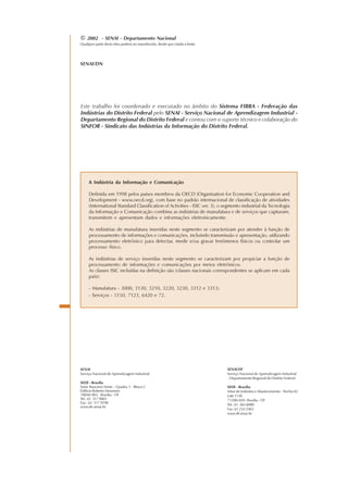 A Indústria da Informação e Comunicação
Definida em 1998 pelos países membros da OECD (Organisation for Economic Cooperation and
Development - www.oecd.org), com base no padrão internacional de classificação de atividades
(International Standard Classification of Activities - ISIC ver. 3), o segmento industrial da Tecnologia
da Informação e Comunicação combina as indústrias de manufatura e de serviços que capturam,
transmitem e apresentam dados e informações eletronicamente.
As indústrias de manufatura inseridas neste segmento se caracterizam por atender à função de
processamento de informações e comunicações, incluindo transmissão e apresentação, utilizando
processamento eletrônico para detectar, medir e/ou gravar fenômenos físicos ou controlar um
processo físico.
As indústrias de serviço inseridas neste segmento se caracterizam por propiciar a função de
processamento de informações e comunicações por meios eletrônicos.
As classes ISIC incluídas na definição são (classes nacionais correspondentes se aplicam em cada
país):
- Manufatura - 3000, 3130, 3210, 3220, 3230, 3312 e 3313;
- Serviços - 5150, 7123, 6420 e 72.
© 2002 - SENAI - Departamento Nacional
Qualquer parte desta obra poderá ser reproduzida, desde que citada a fonte.
SENAI/DN
SENAI
Serviço Nacional de Aprendizagem Industrial
SEDE - Brasília
Setor Bancário Norte - Quadra 1 - Bloco C
Edifício Roberto Simonsen
70040-903 - Brasília - DF
Tel.: 61 317 9001
Fax.: 61 317 9190
www.dn.senai.br
SENAI/DF
Serviço Nacional de Aprendizagem Industrial
- Departamento Regional do Distrito Federal
SEDE - Brasília
Setor de Indústria e Abastecimento - Trecho 02
Lote1130
71200-020- Brasília - DF
Tel.: 61 362 6000
Fax: 61 234 2403
www.df.senai.br
Este trabalho foi coordenado e executado no âmbito do Sistema FIBRA - Federação das
Indústrias do Distrito Federal pelo SENAI - Serviço Nacional de Aprendizagem Industrial -
Departamento Regional do Distrito Federal e contou com o suporte técnico e colaboração do
SINFOR - Sindicato das Indústrias da Informação do Distrito Federal.
 