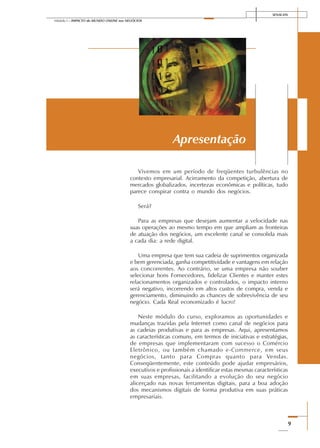 SENAI-DN
9
Módulo I – IMPACTO do MUNDO ONLINE nos NEGÓCIOS
Vivemos em um período de freqüentes turbulências no
contexto empresarial. Acirramento da competição, abertura de
mercados globalizados, incertezas econômicas e políticas, tudo
parece conspirar contra o mundo dos negócios.
Será?
Para as empresas que desejam aumentar a velocidade nas
suas operações ao mesmo tempo em que ampliam as fronteiras
de atuação dos negócios, um excelente canal se consolida mais
a cada dia: a rede digital.
Uma empresa que tem sua cadeia de suprimentos organizada
e bem gerenciada, ganha competitividade e vantagens em relação
aos concorrentes. Ao contrário, se uma empresa não souber
selecionar bons Fornecedores, fidelizar Clientes e manter estes
relacionamentos organizados e controlados, o impacto interno
será negativo, incorrendo em altos custos de compra, venda e
gerenciamento, diminuindo as chances de sobrevivência de seu
negócio. Cada Real economizado é lucro!
Neste módulo do curso, exploramos as oportunidades e
mudanças trazidas pela Internet como canal de negócios para
as cadeias produtivas e para as empresas. Aqui, apresentamos
as características comuns, em termos de iniciativas e estratégias,
de empresas que implementaram com sucesso o Comércio
Eletrônico, ou também chamado e-Commerce, em seus
negócios, tanto para Compras quanto para Vendas.
Conseqüentemente, este conteúdo pode ajudar empresários,
executivos e profissionais a identificar estas mesmas características
em suas empresas, facilitando a evolução do seu negócio
alicerçado nas novas ferramentas digitais, para a boa adoção
dos mecanismos digitais de forma produtiva em suas práticas
empresariais.
Apresentação
 