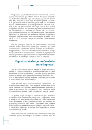 12
Pesquisa da DoubleClick/Greenfield International , mostra
que os consumidores que adotam mais de dois canais de venda
ou multicanais (Internet, lojas e catálogos), gastam em média
US$ 995; enquanto os que usam dois canais gastam US$ 894;
e os que adotam apenas um canal gastam US$ 591. O mesmo
estudo também mostrou que uma parcela de cerca de 66%,
busca por um produto em uma loja virtual, mas acaba
comprando em outra. Isso ressalta a importância de bons serviços
de atendimento e informação online para o cliente,
principalmente para que sua empresa conquiste consumidores
multicanal, os quais têm um padrão de consumo de produtos
marginais, proporcionando uma maior margem de lucro, cerca
de 5 a 7% a mais se comparada com os consumidores
monocanal.
Um dos principais objetivos dos canais online é abrir um
caminho bilateral de fluxo de informações e feedback por onde
consumidores e vendedores possam aumentar a sua eficiência.
Independente da venda ter sido efetivada na Internet ou na loja
física, cada vez mais os canais online cumprem um papel decisivo
na captação e fidelização do consumidor, impactando fortemente
na definição de estratégias comerciais para as empresas.
E quais as Mudanças no Comércio
entre Empresas?
Nos Estados Unidos, muitas empresas migraram para o
Comércio Eletrônico em função do desequilíbrio causado pela
entrada de grandes participantes, frutos de grandes parcerias
entre concorrentes, principalmente da indústria (Ford, GM, etc.),
com os objetivos principais de aumentar a eficiência na operação
e reduzir custos com o novo negócio.
Para manter seus relacionamentos comerciais, os
Fornecedores começaram a fazer negócios através desse novo
canal, a Internet. Esta mudança poderia representar uma ameaça
pelo acirramento da competição, mas também uma
oportunidade de diminuir custos e aumentar a base de clientes.
As grandes praças de negócio foram criadas para aumentar
a abrangência de Fornecedores para grandes Compradores. Com
a migração de uma grande quantidade de Fornecedores em
busca de negócios, a praça também se tornou um ambiente de
grandes oportunidades para outros Compradores, que também
buscaram bons negócios gerados pela abrangência da rede digital.
A partir deste momento a ameaça da competição se tornou
oportunidade de venda.
Existe uma cadeia de custos envolvida em qualquer transação
comercial, que vai do custo para se encontrar o cliente até o de
 