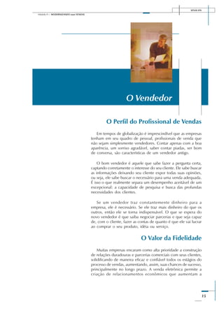 SENAI-DN
15
Módulo II – MODERNIZANDO suas VENDAS
O Perfil do Profissional de Vendas
Em tempos de globalização é imprescindível que as empresas
tenham em seu quadro de pessoal, profissionais de venda que
não sejam simplesmente vendedores. Contar apenas com a boa
aparência, um sorriso agradável, saber contar piadas, ser bom
de conversa, são características de um vendedor antigo.
O bom vendedor é aquele que sabe fazer a pergunta certa,
captando corretamente o interesse do seu cliente. Ele sabe buscar
as informações deixando seu cliente expor todas suas opiniões,
ou seja, ele sabe buscar o necessário para uma venda adequada.
É isso o que realmente separa um desempenho aceitável de um
excepcional: a capacidade de pesquisa e busca das profundas
necessidades dos clientes.
Se um vendedor traz constantemente dinheiro para a
empresa, ele é necessário. Se ele traz mais dinheiro do que os
outros, então ele se torna indispensável. O que se espera do
novo vendedor é que saiba negociar parcerias e que seja capaz
de, com o cliente, fazer as contas de quanto é que ele vai lucrar
ao comprar o seu produto, idéia ou serviço.
O Valor da Fidelidade
Muitas empresas encaram como alta prioridade a construção
de relações duradouras e parcerias comerciais com seus clientes,
solidificando de maneira eficaz e confiável todos os estágios do
processo de vendas, aumentando, assim, suas chances de sucesso,
principalmente no longo prazo. A venda eletrônica permite a
criação de relacionamentos econômicos que aumentam a
O Vendedor
 