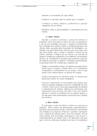 SENAI-DN
17
Módulo II – MODERNIZANDO suas VENDAS
atendam as necessidades de cada cliente;
- Conhecer o mercado onde seu cliente atua e compete;
- Conhecer as metas, objetivos, preferências e posição
competitiva de seu cliente;
- Identificar todas as potencialidades e características de seus
clientes.
2. Captar clientes
Quando o assunto é aumentar a carteira de clientes ou
prospectar novos mercados em busca de novos consumidores,
o uso de uma estratégia clara para a captação é fundamental.
Esta estratégia deve pontuar desde a prospecção/pesquisa dos
clientes ideais, passando pela formulação da abordagem a ser
adotada, até quais diferenciais oferecer para mais tarde reter
este novo cliente. Aqui, o ponto é conhecer o cliente do seu
cliente. Entender o negócio do seu cliente, seu mercado de
atuação e tendências competitivas, seus objetivos, seus produtos/
serviços, etc. Entendendo as questões que envolvem o processo
de venda do seu cliente, a captação é facilitada e potencializada.
As principais linhas de conduta para captação são:
- Atingir os consumidores ideais: são aqueles que geram maior
retorno para a empresa. Podem tanto ser os verdadeiros
Compradores e consumidores do seu serviço, como os que
atuam como influenciadores na decisão de compra;
- Coletar informações de relevância sobre os clientes para
desenvolver planos de contas estratégicos;
- Procurar compreender as necessidades dos clientes para
oferecer respostas integradas e precisas: a habilidade de ouvir
o cliente é vista como a chave para segmentação da clientela
e customização de soluções. Algumas das informações mais
importantes nesse processo são saber como seus clientes
pensam e resolvem os problemas do seu próprio negócio, e
em que passo estão posicionados no processo para a solução
dos mesmos.
3. Reter clientes
O custo para se reter um cliente é inferior ao custo da sua
captação. Todo o esforço de apresentação, experimentação e
fixação de marca já foram vencidos. Várias técnicas e ferramentas
são adotadas por pequenas empresas e grandes corporações
com o objetivo de estreitar laços e reter seus clientes. Mas de
nada adianta toda tecnologia empregada se não houver o
comprometimento da equipe. Este é um diferencial vital para
que o ciclo da venda seja concluído com êxito. Os vendedores
 