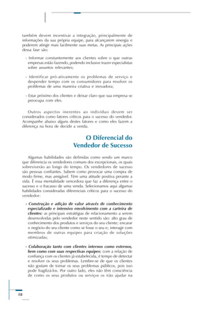 18
também devem incentivar a integração, principalmente de
informações da sua própria equipe, para alcançarem sinergia e
poderem atingir mais facilmente suas metas. As principais ações
dessa fase são:
- Informar constantemente aos clientes sobre o que outras
empresas estão fazendo, podendo inclusive trazer especialistas
sobre assuntos relevantes;
- Identificar pró-ativamente os problemas de serviço e
despender tempo com os consumidores para resolver os
problemas de uma maneira criativa e inovadora;
- Estar próximo dos clientes e deixar claro que sua empresa se
preocupa com eles.
Outros aspectos inerentes ao indivíduo devem ser
considerados como fatores críticos para o sucesso do vendedor.
Acompanhe abaixo alguns destes fatores e como eles fazem a
diferença na hora de decidir a venda.
O Diferencial do
Vendedor de Sucesso
Algumas habilidades são definidas como sendo um marco
que diferencia os vendedores comuns dos excepcionais, os quais
sobreviverão ao longo do tempo. Os vendedores de sucesso
são pessoas confiantes. Sabem como provocar uma compra de
modo firme, mas amigável. Têm uma atitude positiva perante a
vida. É essa mentalidade vencedora que faz a diferença entre o
sucesso e o fracasso de uma venda. Selecionamos aqui algumas
habilidades consideradas diferenciais críticos para o sucesso do
vendedor:
- Construção e adição de valor através de conhecimento
especializado e intensivo envolvimento com a carteira de
clientes: as principais estratégias de relacionamento a serem
desenvolvidas pelo vendedor neste sentido são: alto grau de
conhecimento dos produtos e serviços do seu cliente; encarar
o negócio do seu cliente como se fosse o seu e; interagir com
membros de outras equipes para criação de soluções
otimizadas;
- Colaboração tanto com clientes internos como externos,
bem como com suas respectivas equipes: com a relação de
confiança com os clientes já estabelecida, é tempo de detectar
e resolver os seus problemas. Lembre-se de que os clientes
não gostam de tornar os seus problemas públicos, pois isso
pode fragilizá-los. Por outro lado, eles não têm consciência
de como os seus produtos ou serviços os irão ajudar na
 