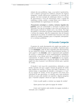 SENAI-DN
19
Módulo II – MODERNIZANDO suas VENDAS
solução dos seus problemas. Logo, a sua tarefa é questioná-los,
com o objetivo principal de viabilizar soluções de negócio
integradas, criando diferenciais competitivos no mercado de
atuação. Um bom exemplo de colaboração interna é o esforço
de aproximação e troca de informações entre a equipe de
marketing e vendas, unindo o contato direto com o cliente e a
responsabilidade de segmentação de mercado;
- Pensamento estratégico e criativo, inclusive fugindo dos
padrões: para ter criatividade e inovação é preciso estar
informado. Esse tipo de estratégia é vista como um elemento de
diferenciação essencial na relação com o seu cliente. Para fugir
dos padrões, é necessário um grande conhecimento dos produtos
e serviços da empresa, além da compreensão clara da situação
atualizada do seu cliente. O vendedor deve funcionar como uma
espécie de consultor estratégico para o Comprador, antecipando-
se os eventuais problemas.
O Gerente Campeão
O gerente de venda desempenha três papéis que podem ser
considerados atividades intrínsecas ao seu trabalho. O primeiro deles
é o de estrategista, onde ele deve responder pelo direcionamento
da sua carteira de clientes, de forma financeiramente lucrativa. O
outro papel é o do treinador, onde é responsável pela qualidade
do serviços e catalização de novas implementações estratégicas,
capacitando a sua equipe para que o trabalho se desenvolva
corretamente. O último consiste na motivação de sua equipe,
atribuição imprescindível para o sucesso do negócio. A união desses
papéis em uma só pessoa é um diferencial enorme para o gerente
de vendas.
O desafio é unir essas três características, alinhando as suas
frentes, fazendo com que o papel e funções do gerente de vendas
hoje mudem de conceito. A ênfase será dada à liderança e, ao
mesmo tempo, à capacidade de entender a concepção e a “cara”
da sua equipe de vendas. O foco do gerente será muito mais
individual do que generalista, as soluções para cada problema
deverão ser para cada membro em específico. Algumas perguntas
que o “Gerente Campeão” deverá ser capaz de responder:
· Como se pode ajudar a construir sua equipe de vendas?
· Quem precisa fazer parte da equipe de vendas?
· Como você manterá cada membro da equipe envolvido e
motivado com o trabalho?
 