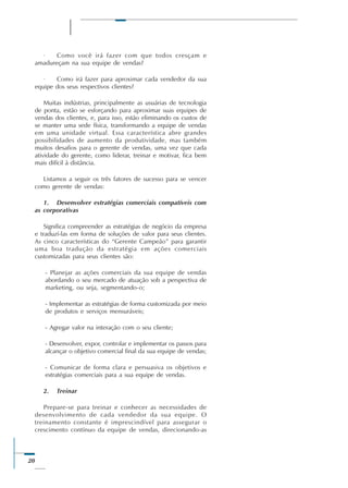 20
· Como você irá fazer com que todos cresçam e
amadureçam na sua equipe de vendas?
· Como irá fazer para aproximar cada vendedor da sua
equipe dos seus respectivos clientes?
Muitas indústrias, principalmente as usuárias de tecnologia
de ponta, estão se esforçando para aproximar suas equipes de
vendas dos clientes, e, para isso, estão eliminando os custos de
se manter uma sede física, transformando a equipe de vendas
em uma unidade virtual. Essa característica abre grandes
possibilidades de aumento da produtividade, mas também
muitos desafios para o gerente de vendas, uma vez que cada
atividade do gerente, como liderar, treinar e motivar, fica bem
mais difícil à distância.
Listamos a seguir os três fatores de sucesso para se vencer
como gerente de vendas:
1. Desenvolver estratégias comerciais compatíveis com
as corporativas
Significa compreender as estratégias de negócio da empresa
e traduzí-las em forma de soluções de valor para seus clientes.
As cinco características do “Gerente Campeão” para garantir
uma boa tradução da estratégia em ações comerciais
customizadas para seus clientes são:
- Planejar as ações comerciais da sua equipe de vendas
abordando o seu mercado de atuação sob a perspectiva de
marketing, ou seja, segmentando-o;
- Implementar as estratégias de forma customizada por meio
de produtos e serviços mensuráveis;
- Agregar valor na interação com o seu cliente;
- Desenvolver, expor, controlar e implementar os passos para
alcançar o objetivo comercial final da sua equipe de vendas;
- Comunicar de forma clara e persuasiva os objetivos e
estratégias comerciais para a sua equipe de vendas.
2. Treinar
Prepare-se para treinar e conhecer as necessidades de
desenvolvimento de cada vendedor da sua equipe. O
treinamento constante é imprescindível para assegurar o
crescimento contínuo da equipe de vendas, direcionando-as
 