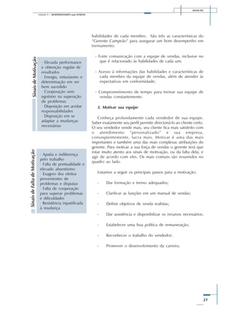 SENAI-DN
21
Módulo II – MODERNIZANDO suas VENDAS
habilidades de cada membro. São três as características do
“Gerente Campeão” para assegurar um bom desempenho em
treinamento:
- Forte comunicação com a equipe de vendas, inclusive no
que é relacionado às habilidades de cada um;
- Acesso à informações das habilidades e características de
cada membro da equipe de vendas, além de atender às
expectativas em conformidade;
- Comprometimento de tempo para treinar sua equipe de
vendas constantemente.
3. Motivar sua equipe
Conheça profundamente cada vendedor de sua equipe.
Saber exatamente seu perfil permite direcioná-lo ao cliente certo.
O seu vendedor vende mais, seu cliente fica mais satisfeito com
o atendimento ”personalizado” e sua empresa,
conseqüentemente, lucra mais. Motivar é uma das mais
importantes e também uma das mais complexas atribuições do
gerente. Para motivar a sua força de vendas o gerente terá que
estar muito atento aos sinais de motivação, ou da falta dela, e
agir de acordo com eles. Os mais comuns são resumidos no
quadro ao lado.
Listamos a seguir os principais passos para a motivação:
- Dar formação e treino adequados;
- Clarificar as funções em um manual de vendas;
- Definir objetivos de venda realistas;
- Dar assistência e disponibilizar os recursos necessários;
- Estabelecer uma boa política de remuneração;
- Reconhecer o trabalho do vendedor;
- Promover o desenvolvimento da carreira.
SinaisdeMotivação
· Elevada performance
e obtenção regular de
resultados
· Energia, entusiasmo e
determinação em ser
bem sucedido
· Cooperação sem
egoísmo na superação
de problemas
· Disposição em aceitar
responsabilidades
· Disposição em se
adaptar a mudanças
necessárias
SinaisdeFaltadeMotivação
· Apatia e indiferença
pelo trabalho
· Falta de pontualidade e
elevado absentismo
· Exagero dos efeitos
provenientes de
problemas e disputas
· Falta de cooperação
para superar problemas
e dificuldades
· Resistência injustificada
à mudança
 