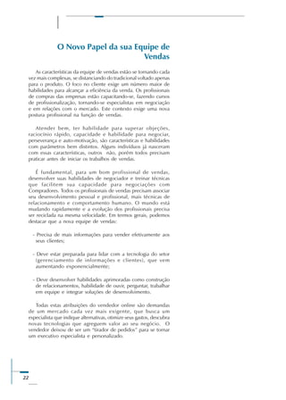 22
O Novo Papel da sua Equipe de
Vendas
As características da equipe de vendas estão se tornando cada
vez mais complexas, se distanciando do tradicional voltado apenas
para o produto. O foco no cliente exige um número maior de
habilidades para alcançar a eficiência da venda. Os profissionais
de compras das empresas estão capacitando-se, fazendo cursos
de profissionalização, tornando-se especialistas em negociação
e em relações com o mercado. Este contexto exige uma nova
postura profissional na função de vendas.
Atender bem, ter habilidade para superar objeções,
raciocínio rápido, capacidade e habilidade para negociar,
perseverança e auto-motivação, são características e habilidades
com parâmetros bem distintos. Alguns indivíduos já nasceram
com essas características, outros não, porém todos precisam
praticar antes de iniciar os trabalhos de vendas.
É fundamental, para um bom profissional de vendas,
desenvolver suas habilidades de negociador e treinar técnicas
que facilitem sua capacidade para negociações com
Compradores. Todos os profissionais de vendas precisam associar
seu desenvolvimento pessoal e profissional, mais técnicas de
relacionamento e comportamento humano. O mundo está
mudando rapidamente e a evolução dos profissionais precisa
ser reciclada na mesma velocidade. Em termos gerais, podemos
destacar que a nova equipe de vendas:
- Precisa de mais informações para vender efetivamente aos
seus clientes;
- Deve estar preparada para lidar com a tecnologia do setor
(gerenciamento de informações e clientes), que vem
aumentando exponencialmente;
- Deve desenvolver habilidades aprimoradas como construção
de relacionamentos, habilidade de ouvir, perguntar, trabalhar
em equipe e integrar soluções de desenvolvimento.
Todas estas atribuições do vendedor online são demandas
de um mercado cada vez mais exigente, que busca um
especialista que indique alternativas, otimize seus gastos, descubra
novas tecnologias que agreguem valor ao seu negócio. O
vendedor deixou de ser um “tirador de pedidos” para se tornar
um executivo especialista e personalizado.
 