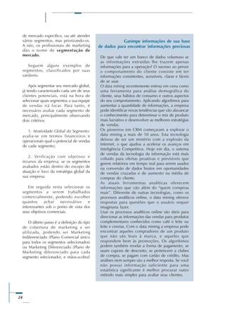 24
de mercado específico, ou até atender
vários segmentos, mas priorizando-os.
A isto, os profissionais de marketing
dão o nome de segmentação de
mercado.
Seguem alguns exemplos de
segmentos, classificados por suas
variáveis:
Após segmentar seu mercado global,
já tendo caracterizado cada um de seus
clientes potenciais, está na hora de
selecionar quais segmentos a sua equipe
de vendas irá focar. Para tanto, é
necessário avaliar cada segmento de
mercado, principalmente observando
dois critérios:
1. Atratividade Global do Segmento:
avalia-se em termos financeiros e
operacionais qual o potencial de vendas
de cada segmento;
2. Verificação com objetivos e
recursos da empresa: se os segmentos
avaliados estão dentro do escopo de
atuação e foco da estratégia global da
sua empresa.
Em seguida resta selecionar os
segmentos a serem trabalhados
comercialmente, podendo escolher
quantos achar necessários e
interessantes sob o ponto de vista dos
seus objetivos comerciais.
O último passo é a definição do tipo
de cobertura de marketing a ser
utilizada, podendo ser Marketing
Indiferenciado (Plano Comercial único
para todos os segmentos selecionados)
ou Marketing Diferenciado (Plano de
Marketing diferenciado para cada
segmento selecionado), e mãos-a-obra!
De que vale ter um banco de dados volumoso se
as informações extraídas lhe trazem apenas
informações para a operação? O sucesso ao prever
o comportamento do cliente consiste em ter
informações consistentes, acessíveis, claras e fáceis
de se usar.
O data mining recentemente entrou em cena como
uma ferramenta para análise demográfica do
cliente, seus hábitos de consumo e outros aspectos
do seu comportamento. Aplicando algorítimos para
aumentar a quantidade de informações, a empresa
pode identificar novas tendências que vão alavancar
o conhecimento para determinar o mix de produto
mais lucrativo e desenvolver as melhores estratégias
de vendas.
Os pioneiros em CRM começaram a explorar o
data mining a mais de 10 anos. Esta tecnologia
deixou de ser um mistério com a explosão da
Internet, o que ajudou a acelerar os avanços em
Inteligência Competitiva. Hoje em dia, o sistema
de vendas da tecnologia da informação está mais
voltado para ofertas proativas e previsíveis que
gerem relatórios em tempo real para serem usados
na conversão de dados brutos em oportunidades
de vendas cruzadas e de aumento na média de
compras do cliente.
As atuais ferramentas analíticas oferecem
informações que vão além do “quem comprou
mais”. Diferente de outras tecnologias, como os
processos analíticos online, o data mining oferece
respostas para questões que o usuário sequer
imaginaria fazer.
Usar os processos analíticos online são úteis para
direcionar as informações das vendas para produtos
complementares conhecidos como café e leite ou
leite e cereias. Com o data mining a empresa pode
encontrar aqueles compradores de um produto
que não são leais à marca, e aqueles que
respondem bem às promoções. Os algorítimos
podem também revelar a forma de pagamento, se
usam cupons de desconto, se pertencem a clubes
de compra, se pagam com cartão de crédito. Mas
análises nem sempre são a melhor resposta. Se você
não possui informação suficiente para uma
estatística significante é melhor procurar outro
método mais simples para avaliar seus clientes.
Garimpe informações de sua base
de dados para encontrar informações preciosas
 