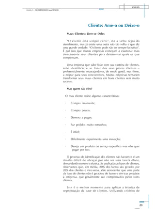 SENAI-DN
25
Módulo II – MODERNIZANDO suas VENDAS
Cliente: Ame-o ou Deixe-o
Maus Clientes: Livre-se Deles
“O cliente está sempre certo”, diz a velha regra do
atendimento, mas já existe uma outra não tão velha e que diz
uma grande verdade: “O cliente pode não ser sempre lucrativo”.
É por isso que muitas empresas começam a examinar mais
atentamente seus clientes para determinar quais os que
compensam.
Uma empresa que sabe lidar com sua carteira de clientes,
sabe identificar e se livrar dos seus piores clientes –
preferencialmente encorajando-os, de modo gentil, mas firme,
a migrar para seus concorrentes. Muitas empresas tentaram
transformar seus maus clientes em bons clientes sem muito
sucesso.
Mas quem são eles?
O mau cliente reúne algumas características:
· Compra raramente;
· Compra pouco;
· Demora a pagar;
· Faz pedidos muito estranhos;
· É infiel;
· Dificilmente experimenta uma inovação;
· Deseja um produto ou serviço específico mas não quer
pagar por isso.
O processo de identificação dos clientes não lucrativos é um
desafio difícil de abraçar por não ser uma tarefa óbvia,
demandando esmero e técnica. Se analisadas as bases de clientes,
observamos que, em média, 80% dos lucros são gerados por
20% dos clientes e vice-versa. Vale acrescentar que uma parte
da base de clientes não é geradora de lucros e sim traz prejuízos
à empresa, que geralmente são compensados pelos bons
clientes.
Este é o melhor momento para aplicar a técnica de
segmentação da base de clientes. Utilizando critérios de
 