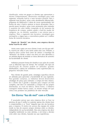 26
classificação, reúna em grupos os clientes que apresentam o
mesmo comportamento. Desenvolva estratégias para cada
segmento, tentando fazê-lo o mais lucrativo possível. Para o
segmento mais lucrativo, ações como atendimento diferenciado,
programas de fidelização e oferta de novas oportunidades são
formas de reter e buscar otimizar os lucros alcançados. Para a
parcela pouco lucrativa, ações como promoções para estimular
o aumento do valor médio comprado ou do aumento da
freqüência de compra, podem ajudar a fazê-los mudar de
categoria, ou, no mínimo, aumentar o seu retorno para a
empresa. Para o segmento não lucrativo, estratégias para
encorajá-los a migrar para a concorrência podem ser a melhor
forma de torná-los lucrativos.
Depois de “demitir” um cliente, uma empresa deveria
tentar trazê-lo de volta?
Assim como captar um novo cliente é mais caro do que retê-
lo, trazê-lo de voltar é uma tarefa ainda mais cara. Portanto, a
empresa deve avaliar bem antes de adotar a estratégia da
“demissão” do cliente e talvez essa deva ser uma alternativa a
ser adotada depois de tentadas as outras alternativas de aumento
da lucratividade do cliente.
Indústrias possuem formas de classificar suas ações de acordo
com os diferentes tipos de clientes. Por exemplo, três tipos de
classificação de clientes podem ser adotadas: grandes
distribuidores, cadeias de vendedores como supermercados ou
pequenos mercados locais.
Para clientes de grande porte, estratégias específicas devem
ser adotadas para aproveitar a lucratividade de casa segmento.
Para grandes varejistas, as indústrias devem desenvolver
estratégias de preço para estimular a compra de lotes inteiros.
Se o cliente não é grande o bastante para comprar um lote
completo, este deve ser estimulado a comprar de seu próprio
distribuidor, ao invés da fábrica. Desta forma, a indústria
conseguirá manter baixos custos, ao mesmo tempo em que
coloca seus produtos nas prateleiras de todo mercado.
Em Eterna “lua de mel” com o Cliente
É assustador pensar que uma empresa deve se fixar na
premissa de que é melhor se sustentar apenas dos clientes leais
e comprometidos e se “livrar” daqueles que não são lucrativos
para a empresa. O motivo do sucesso das equipes de venda
reside no fato de estarem sempre otimistas sobre os clientes,
independente de sua lucratividade. Mas uma empresa não deve
mergulhar totalmente na visão otimista, e sim tomar a decisão
certa sobre seus clientes, baseada nas suas experiências.
 