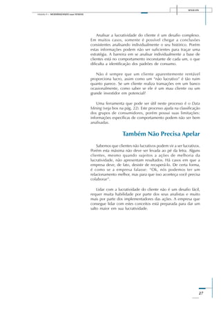 SENAI-DN
27
Módulo II – MODERNIZANDO suas VENDAS
Analisar a lucratividade do cliente é um desafio complexo.
Em muitos casos, somente é possível chegar a conclusões
consistentes analisando individualmente o seu histórico. Porém
estas informações podem não ser suficientes para traçar uma
estratégia. A barreira em se analisar individualmente a base de
clientes está no comportamento inconstante de cada um, o que
dificulta a identificação dos padrões de consumo.
Não é sempre que um cliente aparentemente rentável
proporciona lucro, assim como um “não lucrativo” é tão ruim
quanto parece. Se um cliente realiza transações em um banco
ocasionalmente, como saber se ele é um mau cliente ou um
grande investidor em potencial?
Uma ferramenta que pode ser útil neste processo é o Data
Mining (veja box na pág. 22). Este processo ajuda na classificação
dos grupos de consumidores, porém possui suas limitações:
informações específicas de comportamento podem não ser bem
analisadas.
Também Não Precisa Apelar
Sabemos que clientes não lucrativos podem vir a ser lucrativos.
Porém esta máxima não deve ser levada ao pé da letra. Alguns
clientes, mesmo quando sujeitos a ações de melhoria da
lucratividade, não apresentam resultados. Há casos em que a
empresa deve, de fato, desistir de recuperá-lo. De certa forma,
é como se a empresa falasse: “Ok, nós podemos ter um
relacionamento melhor, mas para que isso aconteça você precisa
colaborar”.
Lidar com a lucratividade do cliente não é um desafio fácil,
requer muita habilidade por parte dos seus analistas e muito
mais por parte dos implementadores das ações. A empresa que
consegue lidar com estes conceitos está preparada para dar um
salto maior em sua lucratividade.
 