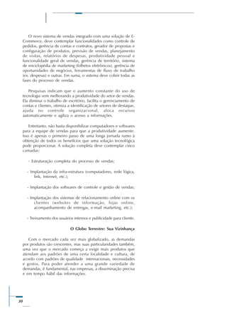 30
O novo sistema de vendas integrado com uma solução de E-
Commerce, deve contemplar funcionalidades como controle de
pedidos, gerência de contas e contratos, gerador de propostas e
configuração de produtos, previsão de vendas, planejamento
de visitas, relatórios de despesas, produtividade pessoal e
funcionalidade geral de vendas, gerência de território, sistema
de enciclopédia de marketing (folhetos eletrônicos), gerência de
oportunidades de negócios, ferramentas de fluxo de trabalho
(ex. despesas) e outras. Em suma, o sistema deve cobrir todas as
fases do processo de vendas.
Pesquisas indicam que o aumento constante do uso de
tecnologia vem melhorando a produtividade do setor de vendas.
Ela diminui o trabalho de escritório, facilita o gerenciamento de
contas e clientes, otimiza a identificação de setores de destaque,
ajuda no controle organizacional, aloca recursos
automaticamente e agiliza o acesso a informações.
Entretanto, não basta disponibilizar computadores e softwares
para a equipe de vendas para que a produtividade aumente.
Isso é apenas o primeiro passo de uma longa jornada rumo à
obtenção de todos os benefícios que uma solução tecnológica
pode proporcionar. A solução completa deve contemplar cinco
camadas:
- Estruturação completa do processo de vendas;
- Implantação da infra-estrutura (computadores, rede lógica,
link, Internet, etc.);
- Implantação dos softwares de controle e gestão de vendas;
- Implantação dos sistemas de relacionamento online com os
clientes (websites de informação, lojas online,
acompanhamento de entregas, e-mail marketing, etc.);
- Treinamento dos usuários internos e publicidade para cliente.
O Globo Terrestre: Sua Vizinhança
Com o mercado cada vez mais globalizado, as demandas
por produtos são crescentes, mas suas particularidades também,
uma vez que o mercado começa a exigir mais produtos que
atendam aos padrões de uma certa localidade e cultura, de
acordo com padrões de qualidade internacionais, necessidades
e gostos. Para poder atender a uma grande variedade de
demandas, é fundamental, nas empresas, a disseminação precisa
e em tempo hábil das informações.
 