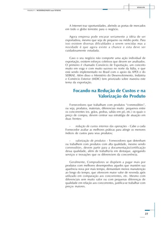 SENAI-DN
31
Módulo II – MODERNIZANDO suas VENDAS
A Internet traz oportunidades, abrindo as portas de mercados
em todo o globo terrestre para o negócio.
Agora empresa pode encarar seriamente a idéia de ser
exportadora, mesmo que seja de pequeno ou médio porte. Para
isso existem diversas dificuldades a serem vencidas mas a
novidade é que agora existe a chance e esta deve ser
cuidadosamente estudada.
Caso o seu negócio não comporte uma ação individual de
exportação, existem esforços coletivos que devem ser analisados.
O primeiro é chamado Consórcio de Exportação, um conceito
muito em voga e com muito sucesso no norte da Itália, e que
está sendo implementado no Brasil com o apoio da APEX e do
SEBRAE. Além disso o Ministério do Desenvolvimento, Indústria
e Comércio Exterior (MDIC) tem priorizado sobre maneira este
tema da exportação.
Focando na Redução de Custos e na
Valorização do Produto
Fornecedores que trabalham com produtos “commodities”,
ou seja, produtos, materiais, diferenciais muito pequenos entre
os concorrentes (ex. grãos, pedras, sabão em pó, etc.) os quais o
preço de compra, devem centrar sua estratégia de atuação em
duas frentes:
- redução de custos internos das operações - Cabe a cada
Fornecedor avaliar as melhores práticas para atingir os menores
índices de custos para seus produtos;
- valorização de produtos - Fornecedores que detenham
ou trabalhem com produtos com alta qualidade, mesmo sendo
commodities, devem partir para a documentação/certificação
dessa qualidade, além de trabalhá-la em destaque, agregando
serviços e inovações que os diferenciem da concorrência.
Geralmente, Compradores se dispõem a pagar mais por
produtos com melhores desempenhos aqueles que mantém sua
aparência nova por mais tempo, demandam menos manutenção
ao longo do tempo, que oferecem maior valor de revenda após
utilizado em comparação aos concorrentes, etc. Mesmo com
diferenciais sem muito valor ou com pequenas diferenças de
qualidade em relação aos concorrentes, justifica-se trabalhar com
preços maiores.
 