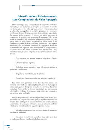 32
Intensificando o Relacionamento
com Compradores de Valor Agregado
Outra estratégia para Fornecedores de diferentes indústrias
é ressaltar, e até aumentar, as relações já existentes e focadas
em Compradores de valor agregado. Esses relacionamentos,
geralmente extrapolam o simples processo de compra,
envolvendo desde o desenvolvimento do produto até a prestação
do serviço após a venda. O cliente de valor agregado é
experiente, já conhece os processos da empresa. Não perde
tempo acessando o link errado ou solicitando informações para
quem não é o mais apto a respondê-las. Além disso, é um
excelente captador de novos clientes, geralmente com o perfil
do cliente ideal. O caminho é intensificar a agregação de valores
exatamente em aspectos não relacionados a compra em si,
tirando o foco do preço adotado pelo Comprador. Para
intensificar este processo, empresas e seus profissionais de venda
devem:
· Concentrar-se em poupar tempo e irritação ao cliente;
· Oferecer paz de espírito;
· Trabalhar com parceiros que ofereçam serviço e
qualidade consistentes;
· Respeitar a individualidade do cliente;
· Permitir ao cliente controlar sua própria experiência.
Para todos esses parceiros, o uso do e-business passa a ser
essencial no sentido de oferecer plataformas de comunicação e
colaboração para o design de produtos e o controle da cadeia
produtiva. Assim sendo, as ferramentas digitais são alavancas de
velocidade e redução de estoques para empresas, tornando o
just-in-time uma realidade.
Vender hoje em dia é muito importante para deixar essa
atividade sob responsabilidade apenas do Departamento de
Vendas. Para participar do desenvolvimento de uma Cadeia de
Suprimentos é necessário encarar o desafio em um contexto
estratégico, considerando os seguintes pontos-chave:
· Não efetivar parcerias com todos os clientes. É necessário
escolher os melhores;
· Encontrar os melhores caminhos para fazer com que
os melhores clientes escolham trabalhar conosco;
 