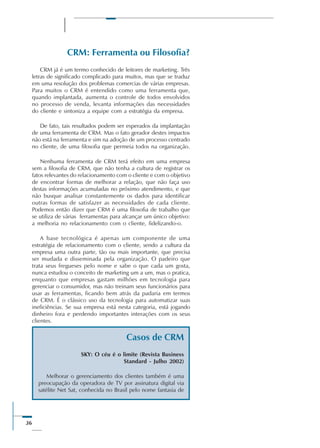 36
CRM: Ferramenta ou Filosofia?
CRM já é um termo conhecido de leitores de marketing. Três
letras de significado complicado para muitos, mas que se traduz
em uma resolução dos problemas comercias de várias empresas.
Para muitos o CRM é entendido como uma ferramenta que,
quando implantada, aumenta o controle de todos envolvidos
no processo de venda, levanta informações das necessidades
do cliente e sintoniza a equipe com a estratégia da empresa.
De fato, tais resultados podem ser esperados da implantação
de uma ferramenta de CRM. Mas o fato gerador destes impactos
não está na ferramenta e sim na adoção de um processo centrado
no cliente, de uma filosofia que permeia todos na organização.
Nenhuma ferramenta de CRM terá efeito em uma empresa
sem a filosofia de CRM, que não tenha a cultura de registrar os
fatos relevantes do relacionamento com o cliente e com o objetivo
de encontrar formas de melhorar a relação, que não faça uso
destas informações acumuladas no próximo atendimento, e que
não busque analisar constantemente os dados para identificar
outras formas de satisfazer as necessidades de cada cliente.
Podemos então dizer que CRM é uma filosofia de trabalho que
se utiliza de várias ferramentas para alcançar um único objetivo:
a melhoria no relacionamento com o cliente, fidelizando-o.
A base tecnológica é apenas um componente de uma
estratégia de relacionamento com o cliente, sendo a cultura da
empresa uma outra parte, tão ou mais importante, que precisa
ser mudada e disseminada pela organização. O padeiro que
trata seus fregueses pelo nome e sabe o que cada um gosta,
nunca estudou o conceito de marketing um a um, mas o pratica,
enquanto que empresas gastam milhões em tecnologia para
gerenciar o consumidor, mas não treinam seus funcionários para
usar as ferramentas, ficando bem atrás da padaria em termos
de CRM. É o clássico uso da tecnologia para automatizar suas
ineficiências. Se sua empresa está nesta categoria, está jogando
dinheiro fora e perdendo importantes interações com os seus
clientes.
Casos de CRM
SKY: O céu é o limite (Revista Business
Standard - Julho 2002)
Melhorar o gerenciamento dos clientes também é uma
preocupação da operadora de TV por assinatura digital via
satélite Net Sat, conhecida no Brasil pelo nome fantasia de
 