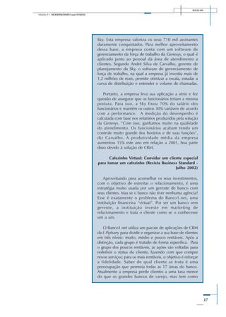 SENAI-DN
37
Módulo II – MODERNIZANDO suas VENDAS
Sky. Esta empresa valoriza os seus 710 mil assinantes
duramente conquistados. Para melhor aproveitamento
dessa base, a empresa conta com um software de
gerenciamento da força de trabalho da Genesys, o qual é
aplicado junto ao pessoal da área de atendimento a
clientes. Segundo André Silva de Carvalho, gerente de
planejamento da Sky, o software de gerenciamento de
força de trabalho, na qual a empresa já investiu mais de
1,2 milhões de reais, permite otimizar a escala, estudar a
curva de distribuição e entender o volume de chamadas.
Portanto, a empresa leva sua aplicação a sério e fez
questão de assegurar que os funcionários teriam a mesma
postura. Para isso, a Sky fixou 70% do salário dos
funcionários e mantém os outros 30% variáveis de acordo
com a performance. A medição do desempenho é
calculada com base nos relatórios produzidos pela solução
da Genesys. “Com isso, ganhamos muito na qualidade
do atendimento. Os funcionários acabam tendo um
controle muito grande dos horários e de suas funções”,
diz Carvalho. A produtividade média da empresa
aumentou 15% este ano em relação a 2001, boa parte
disso devido à solução de CRM.
Cafezinho Virtual: Convidar um cliente especial
para tomar um cafezinho (Revista Business Standard -
Julho 2002)
Aproveitando para aconselhar os seus investimentos,
com o objetivo de estreitar o relacionamento, é uma
estratégia muito usada por um gerente de banco com
seus clientes. Mas se o banco não tiver nenhuma agência?
Esse é exatamente o problema do Banco1.net, uma
instituição financeira “virtual”. Por ser um banco sem
gerente, a instituição investe em marketing de
relacionamento e trata o cliente como se o conhecesse
um a um.
O Banco1.net utiliza um pacote de aplicações de CRM
da E.Piphany para dividir e organizar a sua base de clientes
em três níveis: muito, médio e pouco rentáveis. Após a
distinção, cada grupo é tratado de forma específica. Para
o grupo dos poucos rentáveis, as ações são voltadas para
redefinir o status do cliente, fazendo com que compre
novos serviços; para os mais rentáveis, o objetivo é reforçar
a fidelidade. Saber de qual cliente se trata é uma
preocupação que permeia todas as 17 áreas do banco.
Atualmente a empresa perde clientes a uma taxa menor
do que os grandes bancos de varejo, mas tem como
 