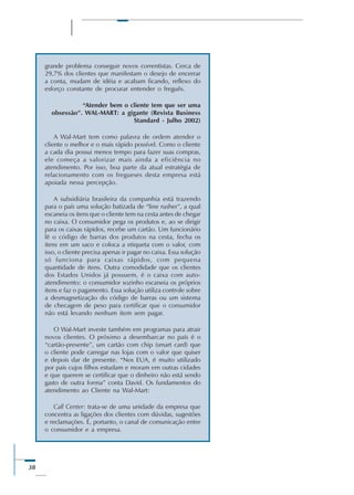 38
grande problema conseguir novos correntistas. Cerca de
29,7% dos clientes que manifestam o desejo de encerrar
a conta, mudam de idéia e acabam ficando, reflexo do
esforço constante de procurar entender o freguês.
“Atender bem o cliente tem que ser uma
obsessão”. WAL-MART: a gigante (Revista Business
Standard - Julho 2002)
A Wal-Mart tem como palavra de ordem atender o
cliente o melhor e o mais rápido possível. Como o cliente
a cada dia possui menos tempo para fazer suas compras,
ele começa a valorizar mais ainda a eficiência no
atendimento. Por isso, boa parte da atual estratégia de
relacionamento com os fregueses desta empresa está
apoiada nessa percepção.
A subsidiária brasileira da companhia está trazendo
para o país uma solução batizada de “line rusher”, a qual
escaneia os itens que o cliente tem na cesta antes de chegar
no caixa. O consumidor pega os produtos e, ao se dirigir
para os caixas rápidos, recebe um cartão. Um funcionário
lê o código de barras dos produtos na cesta, fecha os
itens em um saco e coloca a etiqueta com o valor, com
isso, o cliente precisa apenas ir pagar no caixa. Essa solução
só funciona para caixas rápidos, com pequena
quantidade de itens. Outra comodidade que os clientes
dos Estados Unidos já possuem, é o caixa com auto-
atendimento: o consumidor sozinho escaneia os próprios
itens e faz o pagamento. Essa solução utiliza controle sobre
a desmagnetização do código de barras ou um sistema
de checagem de peso para certificar que o consumidor
não está levando nenhum item sem pagar.
O Wal-Mart investe também em programas para atrair
novos clientes. O próximo a desembarcar no país é o
“cartão-presente”, um cartão com chip (smart card) que
o cliente pode carregar nas lojas com o valor que quiser
e depois dar de presente. “Nos EUA, é muito utilizado
por pais cujos filhos estudam e moram em outras cidades
e que querem se certificar que o dinheiro não está sendo
gasto de outra forma” conta David. Os fundamentos do
atendimento ao Cliente na Wal-Mart:
Call Center: trata-se de uma unidade da empresa que
concentra as ligações dos clientes com dúvidas, sugestões
e reclamações. É, portanto, o canal de comunicação entre
o consumidor e a empresa.
 