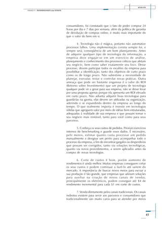SENAI-DN
43
Módulo II – MODERNIZANDO suas VENDAS
consumidores, foi constatado que o fato de poder comprar 24
horas por dia e 7 dias por semana, além da política de garantia
de devolução de compras online, é muito mais importante do
que o valor do bem em si.
4. Tecnologia não é mágica, portanto não automatize
processos falhos. Uma implementação correta sempre foi, e
sempre será, conseqüência de um bom planejamento. Antes
de adquirir qualquer tipo de tecnologia da informação, a
empresa deve engajar-se em um exercício de análise,
planejamento e conhecimento dos processos críticos que afetam
seu negócio, bem como saber exatamente seu foco. Desse
processo, devem participar todos os escalões da empresa para
possibilitar a identificação, tanto dos objetivos de curto prazo
como os de longo prazo. Não subestime a necessidade de
planejar, executar, testar e controlar novas práticas. Outra
ameaça que pode ser bastante enganosa é o valor do ROI
(Retorno sobre Investimento) que um projeto de tecnologia
qualquer pode vir a gerar para sua empresa, não se deixe levar
por uma proposta apenas porque ela apresenta um ROI elevado
em curto prazo. Não adianta adquirir boas tecnologias para
guardá-las na gaveta, elas devem ser utilizadas na organização,
aderindo e se expandindo dentro da empresa ao longo do
tempo. O que realmente importa é investir em tecnologias
sólidas que agreguem valor por meio de idéias bem estruturadas,
adequadas à realidade de sua empresa e que possam tornar o
seu negócio mais rentável, tanto para você como para seus
parceiros.
5. Conheça os seus custos de pedidos. Priorize exercícios
internos de benchmarking e guarde esses dados. É necessário,
pelo menos, estimar quanto custa processar um pedido
manualmente e designar um perito para acompanhar todo o
processo da empresa, a fim de encontrar gargalos ou desperdícios
que possam ser corrigidos, tanto via soluções tecnológicas,
quanto via novos procedimentos, a serem aplicados antes da
compra de novas tecnologias.
6. Corte de custos é bom, porém aumento de
rendimentos é ainda melhor. Muitas empresas conseguem cortar
os seus custos e podem continuar a fazê-lo até saírem do
mercado. A importância de buscar novos meios para escoar a
sua produção é tão grande, que empresas que adotam soluções
para auxiliar na criação de novos canais de vendas,
principalmente os eletrônicos, podem conseguir até $4 de
rendimento incremental para cada $1 em corte de custos.
7. Venda diretamente pelos canais tradicionais. Os canais
indiretos existem para servir aos parceiros e consumidores que
tradicionalmente são muito caros para se atender por meios
 