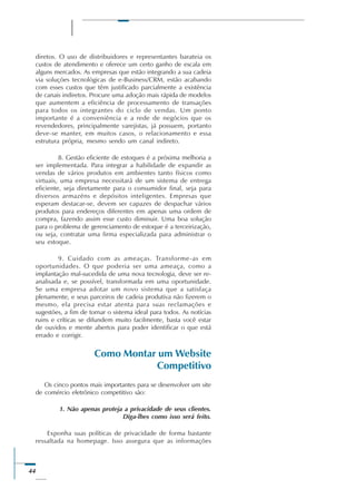 44
diretos. O uso de distribuidores e representantes barateia os
custos de atendimento e oferece um certo ganho de escala em
alguns mercados. As empresas que estão integrando a sua cadeia
via soluções tecnológicas de e-Business/CRM, estão acabando
com esses custos que têm justificado parcialmente a existência
de canais indiretos. Procure uma adoção mais rápida de modelos
que aumentem a eficiência de processamento de transações
para todos os integrantes do ciclo de vendas. Um ponto
importante é a conveniência e a rede de negócios que os
revendedores, principalmente varejistas, já possuem, portanto
deve-se manter, em muitos casos, o relacionamento e essa
estrutura própria, mesmo sendo um canal indireto.
8. Gestão eficiente de estoques é a próxima melhoria a
ser implementada. Para integrar a habilidade de expandir as
vendas de vários produtos em ambientes tanto físicos como
virtuais, uma empresa necessitará de um sistema de entrega
eficiente, seja diretamente para o consumidor final, seja para
diversos armazéns e depósitos inteligentes. Empresas que
esperam destacar-se, devem ser capazes de despachar vários
produtos para endereços diferentes em apenas uma ordem de
compra, fazendo assim esse custo diminuir. Uma boa solução
para o problema de gerenciamento de estoque é a terceirização,
ou seja, contratar uma firma especializada para administrar o
seu estoque.
9. Cuidado com as ameaças. Transforme-as em
oportunidades. O que poderia ser uma ameaça, como a
implantação mal-sucedida de uma nova tecnologia, deve ser re-
analisada e, se possível, transformada em uma oportunidade.
Se uma empresa adotar um novo sistema que a satisfaça
plenamente, e seus parceiros de cadeia produtiva não fizerem o
mesmo, ela precisa estar atenta para suas reclamações e
sugestões, a fim de tornar o sistema ideal para todos. As notícias
ruins e críticas se difundem muito facilmente, basta você estar
de ouvidos e mente abertos para poder identificar o que está
errado e corrigir.
Como Montar um Website
Competitivo
Os cinco pontos mais importantes para se desenvolver um site
de comércio eletrônico competitivo são:
1. Não apenas proteja a privacidade de seus clientes.
Diga-lhes como isso será feito.
Exponha suas políticas de privacidade de forma bastante
ressaltada na homepage. Isso assegura que as informações
 