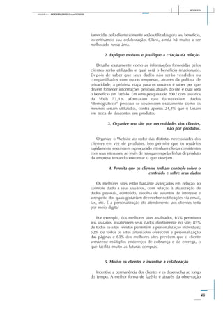 SENAI-DN
45
Módulo II – MODERNIZANDO suas VENDAS
fornecidas pelo cliente somente serão utilizadas para seu benefício,
incentivando sua colaboração. Claro, ainda há muito a ser
melhorado nessa área.
2. Explique motivos e justifique a criação da relação.
Detalhe exatamente como as informações fornecidas pelos
clientes serão utilizadas e qual será o benefício relacionado.
Depois de saber que seus dados não serão vendidos ou
compartilhados com outras empresas, através da política de
privacidade, a próxima etapa para os usuários é saber por que
devem fornecer informações pessoais através do site e qual será
o benefício em fazê-lo. Em uma pesquisa de 2002 com usuários
da Web 73,1% afirmaram que forneceriam dados
“demográficos” pessoais se soubessem exatamente como os
mesmos seriam utilizados, contra apenas 24,4% que o fariam
em troca de descontos em produtos.
3. Organize seu site por necessidades dos clientes,
não por produtos.
Organize o Website ao redor das distintas necessidades dos
clientes em vez de produtos. Isso permite que os usuários
rapidamente encontrem o procurado e tenham ofertas consistentes
com seus interesses, ao invés de navegarem pelas linhas de produto
da empresa tentando encontrar o que desejam.
4. Permita que os clientes tenham controle sobre o
conteúdo e sobre seus dados
Os melhores sites estão bastante avançados em relação ao
controle dado a seus usuários, com relação à atualização de
dados pessoais, conteúdo, escolha de assuntos de interesse e
a respeito dos quais gostariam de receber notificações via email,
fax, etc. É a personalização do atendimento aos clientes feita
por meio digital
Por exemplo, dos melhores sites analisados, 65% permitem
aos usuários atualizarem seus dados diretamente no site; 85%
de todos os sites revistos permitem a personalização individual;
52% de todos os sites analisados oferecem a personalização
das páginas e 63% dos melhores sites prevêem que o cliente
armazene múltiplos endereços de cobrança e de entrega, o
que facilita muito as futuras compras.
5. Motive os clientes e incentive a colaboração
Incentive a permanência dos clientes e os desenvolva ao longo
do tempo. A melhor forma de fazê-lo é através da observação
 