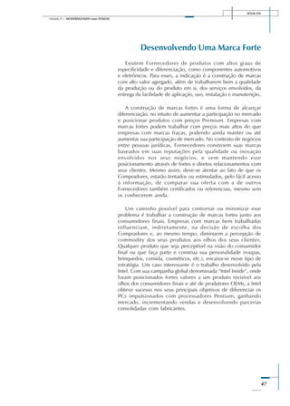 SENAI-DN
47
Módulo II – MODERNIZANDO suas VENDAS
Desenvolvendo Uma Marca Forte
Existem Fornecedores de produtos com altos graus de
especificidade e diferenciação, como componentes automotivos
e eletrônicos. Para esses, a indicação é a construção de marcas
com alto valor agregado, além de trabalharem bem a qualidade
da produção ou do produto em si, dos serviços envolvidos, da
entrega da facilidade de aplicação, uso, instalação e manutenção.
A construção de marcas fortes é uma forma de alcançar
diferenciação, no intuito de aumentar a participação no mercado
e posicionar produtos com preços Premium. Empresas com
marcas fortes podem trabalhar com preços mais altos do que
empresas com marcas fracas, podendo ainda manter ou até
aumentar sua participação de mercado. No contexto de negócios
entre pessoas jurídicas, Fornecedores constroem suas marcas
baseados em suas reputações pela qualidade ou inovação
envolvidos nos seus negócios, e vem mantendo esse
posicionamento através de fortes e diretos relacionamentos com
seus clientes. Mesmo assim, deve-se atentar ao fato de que os
Compradores, estarão tentados ou estimulados, pelo fácil acesso
à informação, de comparar sua oferta com a de outros
Fornecedores também certificados ou referenciais, mesmo sem
os conhecerem ainda.
Um caminho possível para contornar ou minimizar esse
problema é trabalhar a construção de marcas fortes junto aos
consumidores finais. Empresas com marcas bem trabalhadas
influenciam, indiretamente, na decisão de escolha dos
Compradores e, ao mesmo tempo, diminuem a percepção de
commodity dos seus produtos aos olhos dos seus clientes.
Qualquer produto que seja perceptível na visão do consumidor
final ou que faça parte e construa sua personalidade (roupas,
brinquedos, comida, cosméticos, etc.), encaixa-se nesse tipo de
estratégia. Um caso interessante é o trabalho desenvolvido pela
Intel. Com sua campanha global denominada “Intel Inside”, onde
foram posicionados fortes valores a um produto invisível aos
olhos dos consumidores finais e até de produtores OEMs, a Intel
obteve sucesso nos seus principais objetivos de diferenciar os
PCs impulsionados com processadores Pentium, ganhando
mercado, incrementando vendas e desenvolvendo parcerias
consolidadas com fabricantes.
 