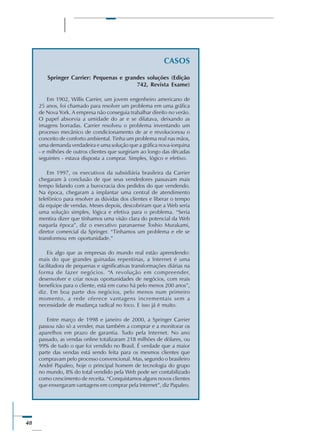 48
CASOS
Springer Carrier: Pequenas e grandes soluções (Edição
742, Revista Exame)
Em 1902, Willis Carrier, um jovem engenheiro americano de
25 anos, foi chamado para resolver um problema em uma gráfica
de Nova York. A empresa não conseguia trabalhar direito no verão.
O papel absorvia a umidade do ar e se dilatava, deixando as
imagens borradas. Carrier resolveu o problema inventando um
processo mecânico de condicionamento de ar e revolucionou o
conceito de conforto ambiental. Tinha um problema real nas mãos,
uma demanda verdadeira e uma solução que a gráfica nova-iorquina
- e milhões de outros clientes que surgiriam ao longo das décadas
seguintes - estava disposta a comprar. Simples, lógico e efetivo.
Em 1997, os executivos da subsidiária brasileira da Carrier
chegaram à conclusão de que seus vendedores passavam mais
tempo lidando com a burocracia dos pedidos do que vendendo.
Na época, chegaram a implantar uma central de atendimento
telefônico para resolver as dúvidas dos clientes e liberar o tempo
da equipe de vendas. Meses depois, descobriram que a Web seria
uma solução simples, lógica e efetiva para o problema. “Seria
mentira dizer que tínhamos uma visão clara do potencial da Web
naquela época”, diz o executivo paranaense Toshio Murakami,
diretor comercial da Springer. “Tínhamos um problema e ele se
transformou em oportunidade.”
Eis algo que as empresas do mundo real estão aprendendo:
mais do que grandes guinadas repentinas, a Internet é uma
facilitadora de pequenas e significativas transformações diárias na
forma de fazer negócios. “A revolução em compreender,
desenvolver e criar novas oportunidades de negócios, com reais
benefícios para o cliente, está em curso há pelo menos 200 anos”,
diz. Em boa parte dos negócios, pelo menos num primeiro
momento, a rede oferece vantagens incrementais sem a
necessidade de mudança radical no foco. E isso já é muito.
Entre março de 1998 e janeiro de 2000, a Springer Carrier
passou não só a vender, mas também a comprar e a monitorar os
aparelhos em prazo de garantia. Tudo pela Internet. No ano
passado, as vendas online totalizaram 218 milhões de dólares, ou
99% de tudo o que foi vendido no Brasil. É verdade que a maior
parte das vendas está sendo feita para os mesmos clientes que
compravam pelo processo convencional. Mas, segundo o brasileiro
André Papaleo, hoje o principal homem de tecnologia do grupo
no mundo, 8% do total vendido pela Web pode ser contabilizado
como crescimento de receita. “Conquistamos alguns novos clientes
que enxergaram vantagens em comprar pela Internet”, diz Papaleo.
 