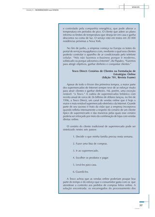 SENAI-DN
51
Módulo II – MODERNIZANDO suas VENDAS
e controlado pela companhia energética, que pode alterar a
temperatura em períodos de pico. O cliente que adere ao plano
informa os limites de temperatura que deseja ter em casa e ganha
descontos na conta de luz. O serviço está em testes em 20 000
residências próximas a Nova York.
No fim de junho, a empresa começa na Europa os testes do
portal de serviços myappliance.com, mediante o qual seus clientes
poderão controlar o aparelho de ar condicionado pelo telefone
celular. “Nós não fazemos e-business porque é moderno,
sofisticado ou porque adoramos a Internet”, diz Papaleo, “Fazemos
para atingir objetivos, ganhar dinheiro e conquistar clientes.”
Tesco Direct: Cenários de Clientes na Formulação de
Estratégias Online
(Edição 701, Revista Exame)
Apesar de todo o frisson dos primeiros tempos, a maior parte
dos supermercados de Internet sempre teve de se esforçar muito
para atrair clientes e ganhar dinheiro. Há, porém, uma exceção
notável: “a Tesco.” A cadeia de supermercados britânica com
receita anual de cerca de 26 bilhões de dólares lançou, no fim de
1996, a Tesco Direct, um canal de vendas online que é hoje o
maior e mais rentável supermercado eletrônico da Internet. Grande
parte de seu sucesso é fruto da visão que a empresa incorporou
quando refletia intensamente a respeito do cenário de um cliente
típico de supermercado e das maneiras pelas quais esse cenário
poderia ser reforçado por meio da combinação de lojas com vendas
diretas online.
O cenário do cliente tradicional de supermercado pode ser
sintetizado nestes seis passos:
1. Decidir o que minha família precisa nesta semana.
2. Fazer uma lista de compras.
3. Ir ao supermercado.
4. Escolher os produtos e pagar.
5. Levá-los para casa.
6. Guardá-los.
A Tesco achou que as vendas online poderiam poupar boa
parte do tempo e do esforço que o consumidor gasta com os que
atendesse a contento aos pedidos de compras feitos online. A
solução encontrada: os encarregados do processamento dos
 