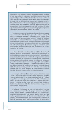 52
pedidos nas lojas utilizam carrinhos equipados com seis bandejas
e uma tela online. A tela mostra aos funcionários o caminho a
seguir na loja. Todas as rotas são traçadas de modo a evitar as
áreas com picos de tráfego (no caso de peixes frescos, por exemplo,
a coleta seria às 16 horas; já as frutas seriam coletadas às 18). A
tela também mostra os itens a serem pegos nos vários corredores.
Assim que são depositados nas bandejas dos consumidores, os
produtos são escaneados, para que não haja confusão. Se faltar
alguma mercadoria nas gôndolas, o aplicativo propõe um produto
alternativo com base na lista anterior do cliente.
Terminada a compra, as bandejas são levadas diretamente para
vans estacionadas atrás das lojas, que então farão a entrega. A
escala das entregas obedece à conveniência dos clientes (com
uma margem de atraso de duas horas em virtude de possíveis
imprevistos no trânsito). O trajeto a ser percorrido é escolhido
criteriosamente, de modo que frutas e outros produtos perecíveis
cheguem ainda frescos à casa do cliente. Os itens substituídos
são colocados na parte da cima das compras, permitindo assim
que o cliente analise a substituição feita, aceitando-a ou não no
momento da entrega.
A Tesco Direct leva muito a sério os hábitos do cliente. A
empresa monitora rigorosamente a pontualidade das entregas, a
composição correta do pacote de compras e a satisfação do
consumidor. Simula também a rotina de compras online de seus
clientes por meio de experiências com robôs em cenários de
compras que utilizam uma grande variedade de browsers,
provedores de Internet e números de discagem. São feitas também
“verificações de funcionamento”. A empresa descobriu por meio
de vários testes que se o número de pedidos em uma loja cai
15% durante o mesmo período por dois dias consecutivos é
provável que haja algum problema de natureza técnica. Sempre
que isso acontece, o sistema fica em estado de alerta.
A operação online da Tesco é um sucesso. Em setembro de
2000, a Tesco.com tinha 750 000 clientes registrados e cobria
90% do Reino Unido. O site havia processado mais de 1 milhão
de pedidos com entregas semanais de 60 000 solicitações em
média, gerando com isso receitas superiores a 7 milhões de dólares.
Como a empresa previra, o site não tomou o lugar do varejo
tradicional. Cerca de 75% dos clientes online comparecem
regularmente às lojas locais.
E os lucros? Obviamente sai mais caro para a Tesco executar
um pedido de compras online do que processar um pedido feito
na loja. Por isso mesmo, a empresa cobra uma taxa adicional de 7
dólares pela entrega. Com esse valor, é possível cobrir 60% dos
custos operacionais extras. Os demais custos são cobertos pelos
próprios consumidores online, que costumam solicitar itens mais
caros do que os que fazem suas compras in loco. De acordo com
 