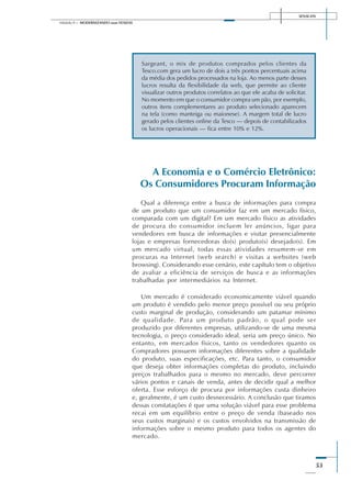 SENAI-DN
53
Módulo II – MODERNIZANDO suas VENDAS
Sargeant, o mix de produtos comprados pelos clientes da
Tesco.com gera um lucro de dois a três pontos percentuais acima
da média dos pedidos processados na loja. Ao menos parte desses
lucros resulta da flexibilidade da web, que permite ao cliente
visualizar outros produtos correlatos ao que ele acaba de solicitar.
No momento em que o consumidor compra um pão, por exemplo,
outros itens complementares ao produto selecionado aparecem
na tela (como manteiga ou maionese). A margem total de lucro
gerado pelos clientes online da Tesco — depois de contabilizados
os lucros operacionais — fica entre 10% e 12%.
A Economia e o Comércio Eletrônico:
Os Consumidores Procuram Informação
Qual a diferença entre a busca de informações para compra
de um produto que um consumidor faz em um mercado físico,
comparada com um digital? Em um mercado físico as atividades
de procura do consumidor incluem ler anúncios, ligar para
vendedores em busca de informações e visitar presencialmente
lojas e empresas fornecedoras do(s) produto(s) desejado(s). Em
um mercado virtual, todas essas atividades resumem-se em
procuras na Internet (web search) e visitas a websites (web
browsing). Considerando esse cenário, este capítulo tem o objetivo
de avaliar a eficiência de serviços de busca e as informações
trabalhadas por intermediários na Internet.
Um mercado é considerado economicamente viável quando
um produto é vendido pelo menor preço possível ou seu próprio
custo marginal de produção, considerando um patamar mínimo
de qualidade. Para um produto padrão, o qual pode ser
produzido por diferentes empresas, utilizando-se de uma mesma
tecnologia, o preço considerado ideal, seria um preço único. No
entanto, em mercados físicos, tanto os vendedores quanto os
Compradores possuem informações diferentes sobre a qualidade
do produto, suas especificações, etc. Para tanto, o consumidor
que deseja obter informações completas do produto, incluindo
preços trabalhados para o mesmo no mercado, deve percorrer
vários pontos e canais de venda, antes de decidir qual a melhor
oferta. Esse esforço de procura por informações custa dinheiro
e, geralmente, é um custo desnecessário. A conclusão que tiramos
dessas constatações é que uma solução viável para esse problema
recai em um equilíbrio entre o preço de venda (baseado nos
seus custos marginais) e os custos envolvidos na transmissão de
informações sobre o mesmo produto para todos os agentes do
mercado.
 