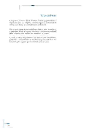56
Palavras Finais
Chegamos ao final deste módulo com bagagem técnica
importante para sua empresa e essencial para o profissional de
vendas que deseja a sustentabilidade profissional.
Por ser uma evolução inexorável para todo o setor produtivo e
a sociedade global, a Internet precisa ser corretamente utilizada
pelas empresas que sonham em sobreviver e crescer.
E, assim, o SENAI lhe parabeniza por ter concluído este módulo,
ganhando conhecimentos e habilidades para contribuir nas
transformações digitais que nos beneficiarão a todos.
 