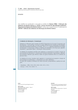 © 2002 - SENAI - Departamento Nacional
Qualquer parte desta obra poderá ser reproduzida, desde que citada a fonte.
SENAI/DN
SENAI
Serviço Nacional de Aprendizagem Industrial
SEDE - Brasília
Setor Bancário Norte - Quadra 1 - Bloco C
Edifício Roberto Simonsen
70040-903 - Brasília - DF
Tel.: 61 317 9001
Fax.: 61 317 9190
www.dn.senai.br
Este trabalho foi coordenado e executado no âmbito do Sistema FIBRA - Federação das
Indústrias do Distrito Federal pelo SENAI - Serviço Nacional de Aprendizagem Industrial -
Departamento Regional do Distrito Federal e contou com o suporte técnico e colaboração do
SINFOR - Sindicato das Indústrias da Informação do Distrito Federal.
A Indústria da Informação e Comunicação
Definida em 1998 pelos países membros da OECD (Organisation for Economic Cooperation and
Development - www.oecd.org), com base no padrão internacional de classificação de atividades
(International Standard Classification of Activities - ISIC ver. 3), o segmento industrial da Tecnologia
da Informação e Comunicação combina as indústrias de manufatura e de serviços que capturam,
transmitem e apresentam dados e informações eletronicamente.
As indústrias de manufatura inseridas neste segmento se caracterizam por atender à função de
processamento de informações e comunicações, incluindo transmissão e apresentação, utilizando
processamento eletrônico para detectar, medir e/ou gravar fenômenos físicos ou controlar um
processo físico.
As indústrias de serviço inseridas neste segmento se caracterizam por propiciar a função de
processamento de informações e comunicações por meios eletrônicos.
As classes ISIC incluídas na definição são (classes nacionais correspondentes se aplicam em cada
país):
- Manufatura - 3000, 3130, 3210, 3220, 3230, 3312 e 3313;
- Serviços - 5150, 7123, 6420 e 72.
SENAI/DF
Serviço Nacional de Aprendizagem Industrial
- Departamento Regional do Distrito Federal
SEDE - Brasília
Setor de Indústria e Abastecimento - Trecho 02
Lote1130
71200-020- Brasília - DF
Tel.: 61 362 6000
Fax: 61 234 2403
www.df.senai.br
 