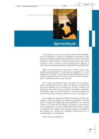 SENAI-DN
9
Módulo II – MODERNIZANDO suas VENDAS
O acirramento entre concorrentes envolvendo qualidade,
preço, atendimento e todas as dificuldades conjunturais, exige
uma auto-análise do negócio por parte dos executivos, buscando
eliminar as ineficiências e se sobressair diante do mercado. Neste
contexto, surge a Internet como ferramenta de negócios e
alternativa empresarial para ganhos de qualidade e produtividade.
Agora, é essencial saber “onde está o cliente”, “qual o seu
padrão comportamental”, “como fazer para agradá-lo” e, a mais
importante novidade, “como colocá-lo para trabalhar para você”,
usando canais de baixo custo como a Internet onde ele próprio
pode confortavelmente se auto-atender.
Este cenário de desafios exige, por parte da sua empresa,
ações transformadoras. Essas ações vão desde a melhoria dos
processos logísticos até o treinamento de toda a equipe, da
adequação de estrutura física à solução tecnológica necessária.
O cuidado é que, se não realizadas ou se forem realizadas de
forma errada, estas inovações podem arruinar seus negócios.
Este módulo do Programa SENAI de Negócios Online lhe
ajudará a adotar estratégias de e-Business que podem contribuir
para a evolução da organização, principalmente o seu setor de
vendas. As ferramentas tecnológicas ajudarão a comercializar
como antigamente, ou seja, conhecendo cada cliente a fundo,
os produtos que gostam, como gostam de pagar, a freqüência
de compras, etc., porém com vantagens estruturantes como a
escalabilidade e a abrangência.
Bem-vindo à Era Digital !!!
Apresentação
 