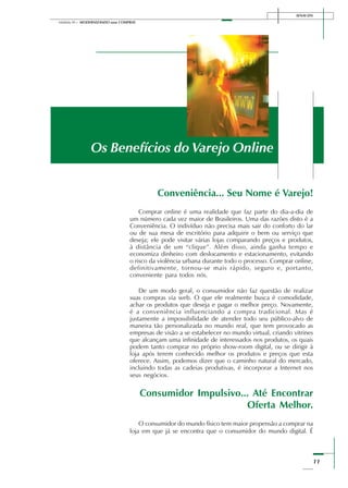 11
Módulo III – MODERNIZANDO suas COMPRAS
SENAI-DN
Os Benefícios do Varejo Online
Conveniência... Seu Nome é Varejo!
Comprar online é uma realidade que faz parte do dia-a-dia de
um número cada vez maior de Brasileiros. Uma das razões disto é a
Conveniência. O indivíduo não precisa mais sair do conforto do lar
ou de sua mesa de escritório para adquirir o bem ou serviço que
deseja; ele pode visitar várias lojas comparando preços e produtos,
à distância de um “clique”. Além disso, ainda ganha tempo e
economiza dinheiro com deslocamento e estacionamento, evitando
o risco da violência urbana durante todo o processo. Comprar online,
definitivamente, tornou-se mais rápido, seguro e, portanto,
conveniente para todos nós.
De um modo geral, o consumidor não faz questão de realizar
suas compras via web. O que ele realmente busca é comodidade,
achar os produtos que deseja e pagar o melhor preço. Novamente,
é a conveniência influenciando a compra tradicional. Mas é
justamente a impossibilidade de atender todo seu público-alvo de
maneira tão personalizada no mundo real, que tem provocado as
empresas de visão a se estabelecer no mundo virtual, criando vitrines
que alcançam uma infinidade de interessados nos produtos, os quais
podem tanto comprar no próprio show-room digital, ou se dirigir à
loja após terem conhecido melhor os produtos e preços que esta
oferece. Assim, podemos dizer que o caminho natural do mercado,
incluindo todas as cadeias produtivas, é incorporar a Internet nos
seus negócios.
Consumidor Impulsivo... Até Encontrar
Oferta Melhor.
O consumidor do mundo físico tem maior propensão a comprar na
loja em que já se encontra que o consumidor do mundo digital. É
 
