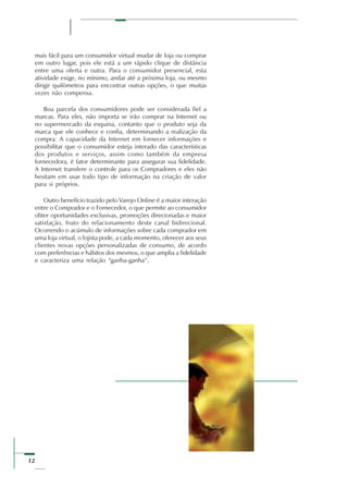 12
mais fácil para um consumidor virtual mudar de loja ou comprar
em outro lugar, pois ele está a um rápido clique de distância
entre uma oferta e outra. Para o consumidor presencial, esta
atividade exige, no mínimo, andar até a próxima loja, ou mesmo
dirigir quilômetros para encontrar outras opções, o que muitas
vezes não compensa.
Boa parcela dos consumidores pode ser considerada fiel a
marcas. Para eles, não importa se irão comprar na Internet ou
no supermercado da esquina, contanto que o produto seja da
marca que ele conhece e confia, determinando a realização da
compra. A capacidade da Internet em fornecer informações e
possibilitar que o consumidor esteja interado das características
dos produtos e serviços, assim como também da empresa
fornecedora, é fator determinante para assegurar sua fidelidade.
A Internet transfere o controle para os Compradores e eles não
hesitam em usar todo tipo de informação na criação de valor
para si próprios.
Outro benefício trazido pelo Varejo Online é a maior interação
entre o Comprador e o Fornecedor, o que permite ao consumidor
obter oportunidades exclusivas, promoções direcionadas e maior
satisfação, fruto do relacionamento deste canal bidirecional.
Ocorrendo o acúmulo de informações sobre cada comprador em
uma loja virtual, o lojista pode, a cada momento, oferecer aos seus
clientes novas opções personalizadas de consumo, de acordo
com preferências e hábitos dos mesmos, o que amplia a fidelidade
e caracteriza uma relação “ganha-ganha”.
 