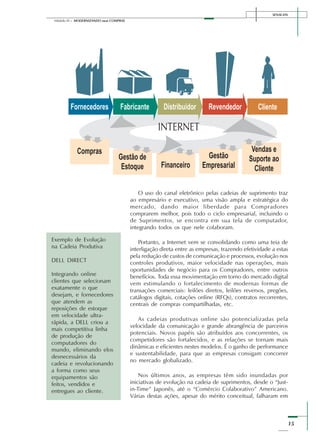 SENAI-DN
15
Módulo III – MODERNIZANDO suas COMPRAS
O uso do canal eletrônico pelas cadeias de suprimento traz
ao empresário e executivo, uma visão ampla e estratégica do
mercado, dando maior liberdade para Compradores
comprarem melhor, pois todo o ciclo empresarial, incluindo o
de Suprimentos, se encontra em sua tela de computador,
integrando todos os que nele colaboram.
Portanto, a Internet vem se consolidando como uma teia de
interligação direta entre as empresas, trazendo efetividade a estas
pela redução de custos de comunicação e processos, evolução nos
controles produtivos, maior velocidade nas operações, mais
oportunidades de negócio para os Compradores, entre outros
benefícios. Toda essa movimentação em torno do mercado digital
vem estimulando o fortalecimento de modernas formas de
transações comerciais: leilões diretos, leilões reversos, pregões,
catálogos digitais, cotações online (RFQs), contratos recorrentes,
centrais de compras compartilhadas, etc.
As cadeias produtivas online são potencializadas pela
velocidade da comunicação e grande abrangência de parceiros
potenciais. Novos papéis são atribuídos aos concorrentes, os
competidores são fortalecidos, e as relações se tornam mais
dinâmicas e eficientes nestes modelos. É o ganho de performance
e sustentabilidade, para que as empresas consigam concorrer
no mercado globalizado.
Nos últimos anos, as empresas têm sido inundadas por
iniciativas de evolução na cadeia de suprimentos, desde o “Just-
in-Time” Japonês, até o “Comércio Colaborativo” Americano.
Várias destas ações, apesar do mérito conceitual, falharam em
Exemplo de Evolução
na Cadeia Produtiva
DELL DIRECT
Integrando online
clientes que selecionam
exatamente o que
desejam, e fornecedores
que atendem as
reposições de estoque
em velocidade ultra-
rápida, a DELL criou a
mais competitiva linha
de produção de
computadores do
mundo, eliminando elos
desnecessários da
cadeia e revolucionando
a forma como seus
equipamentos são
feitos, vendidos e
entregues ao cliente.
 