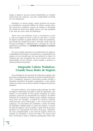 16
atingir os objetivos, seja por estarem desalinhadas aos modelos
operacionais das empresas, seja pela complexidade envolvida
em sua implantação.
Entretanto, ao mesmo tempo, muitas iniciativas de sucesso
se consolidaram, poupando bilhões de dólares mundo afora.
Elas tornaram as empresas capazes de atender as demandas
dos clientes de forma mais rápida, barata, com mais qualidade
e por meio de vários canais de distribuição.
“Bom” não é mais suficiente. Como a concorrência se acirra
e a luta por margens de lucros é cada vez mais dura, o sucesso
de alguns inovadores na gestão ótima da cadeia de suprimentos,
tem servido de exemplo para todo o mercado. Assim, fruto da
inovação tecnológica e organizacional, a evolução do ciclo de
suprimentos é prioritária, e a atividade de Compras é a essência
deste trabalho.
Este novo modelo apresenta um encadeamento de negócios,
compartilhando informações e somando forças, conquistando novos
espaços em um mercado que não mais pertence ao futuro. As
empresas que não enxergarem este novo conceito como uma
oportunidade real de mercado, estarão fadadas a pertencer a
cadeias produtivas do passado.
Integrando Cadeias Produtivas:
Criando Novas Redes de Negócio
Uma estratégia de sincronização de cadeia busca agregar valor
para todos os participantes dentro de uma rede de relacionamentos.
Com a integração, pequenos Fornecedores podem atender a
demandas específicas de grandes compradores, e estes podem
reduzir seus custos com um maior controle ao longo do seu processo
produtivo.
Em termos práticos, uma empresa pode participar de redes
de negócios observando seu papel na rede de suprimentos. Isso
implica na necessidade de uma gestão integrada da cadeia
produtiva, através de um estreitamento nas relações e da melhor
utilização de competências distintas pelas unidades (empresas)
nesta rede. Por exemplo, o modelo de consórcio modular,
implementado pela Volkswagen e sete Fornecedores de
autopeças, em uma fábrica de caminhões e chassis de ônibus
da montadora, também pode ser usado para ilustrar o conceito
de redes de negócios. Na nova planta, a parte final do processo
produtivo foi concentrada num único local para, sobretudo,
dar mais competitividade a uma rede de negócios dentro da
unidade de caminhões e chassis de ônibus. No mesmo local
físico encontram-se todas as empresas participantes desta rede,
 
