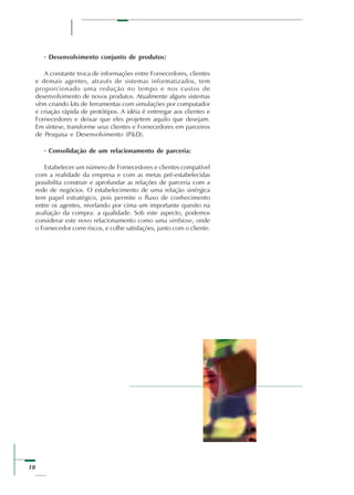 18
· Desenvolvimento conjunto de produtos:
A constante troca de informações entre Fornecedores, clientes
e demais agentes, através de sistemas informatizados, tem
proporcionado uma redução no tempo e nos custos de
desenvolvimento de novos produtos. Atualmente alguns sistemas
vêm criando kits de ferramentas com simulações por computador
e criação rápida de protótipos. A idéia é entrregar aos clientes e
Fornecedores e deixar que eles projetem aquilo que desejam.
Em síntese, transforme seus clientes e Fornecedores em parceiros
de Pesquisa e Desenvolvimento (P&D).
· Consolidação de um relacionamento de parceria:
Estabelecer um número de Fornecedores e clientes compatível
com a realidade da empresa e com as metas pré-estabelecidas
possibilita construir e aprofundar as relações de parceria com a
rede de negócios. O estabelecimento de uma relação sinérgica
tem papel estratégico, pois permite o fluxo de conhecimento
entre os agentes, nivelando por cima um importante quesito na
avaliação da compra: a qualidade. Sob este aspecto, podemos
considerar este novo relacionamento como uma simbiose, onde
o Fornecedor corre riscos, e colhe satisfações, junto com o cliente.
 