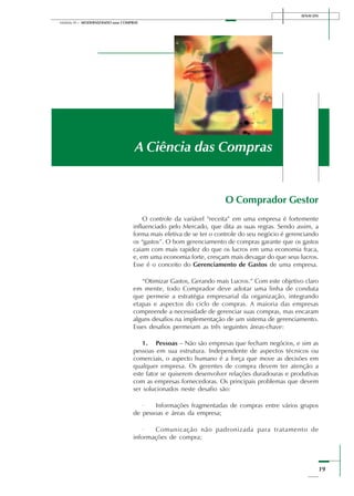 19
Módulo III – MODERNIZANDO suas COMPRAS
SENAI-DN
O Comprador Gestor
O controle da variável “receita” em uma empresa é fortemente
influenciado pelo Mercado, que dita as suas regras. Sendo assim, a
forma mais efetiva de se ter o controle do seu negócio é gerenciando
os “gastos”. O bom gerenciamento de compras garante que os gastos
caiam com mais rapidez do que os lucros em uma economia fraca,
e, em uma economia forte, cresçam mais devagar do que seus lucros.
Esse é o conceito do Gerenciamento de Gastos de uma empresa.
“Otimizar Gastos, Gerando mais Lucros.” Com este objetivo claro
em mente, todo Comprador deve adotar uma linha de conduta
que permeie a estratégia empresarial da organização, integrando
etapas e aspectos do ciclo de compras. A maioria das empresas
compreende a necessidade de gerenciar suas compras, mas encaram
alguns desafios na implementação de um sistema de gerenciamento.
Esses desafios permeiam as três seguintes áreas-chave:
1. Pessoas – Não são empresas que fecham negócios, e sim as
pessoas em sua estrutura. Independente de aspectos técnicos ou
comerciais, o aspecto humano é a força que move as decisões em
qualquer empresa. Os gerentes de compra devem ter atenção a
este fator se quiserem desenvolver relações duradouras e produtivas
com as empresas fornecedoras. Os principais problemas que devem
ser solucionados neste desafio são:
· Informações fragmentadas de compras entre vários grupos
de pessoas e áreas da empresa;
· Comunicação não padronizada para tratamento de
informações de compra;
A Ciência das Compras
 