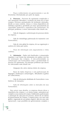 20
· Pouco conhecimento em gerenciamento e uso de
ferramentas informatizadas por parte da equipe.
2. Processos – Processos de suprimento complicados e
sem automação dificultam a evolução da forma de se fazer
compras. Processos automatizados são facilmente otimizados,
devido ao maior controle, clareza e à baixa dependência de
indivíduos específicos, permitindo um maior aproveitamento da
capacidade intelectual e experiência dos profissionais. Os
principais problemas a serem solucionados neste desafio são:
· Falta de integração e uniformização de processos dentro
da empresa;
· Falta de metodologia padronizada de tratamento com
Fornecedores;
· Falta de visão global da empresa, de sua organização e
ausência de metas para ações;
· Fluxo de informação sem arquivamento e ritmo
contínuo.
3. Informação – Dados mal classificados e armazenados
impedem o uso correto das informações em análises com fins
de otimização das compras. A não-uniformidade na
comunicação com Fornecedores reduz a produtividade no
processo de suprimentos. Os principais problemas que devem
ser solucionados neste desafio são:
· Integração dos vários sistemas dentro da empresa;
· Bases de dados dispersas e sem padronização de
linguagem, classificação e armazenagem, dificultando os ganhos
de conhecimento;
· Falta de informações detalhadas de Fornecedores e seus
históricos de transações;
· Falta de informações sobre os mercados de seus
Fornecedores.
Para vencer esses desafios, as empresas devem elevar a
importância das compras e, ao mesmo tempo, automatizar por
completo os seus sistemas de compra. Viabilizando a padronização
e automação de cada passo do processo, através de um sistema
de gerenciamento de compras, a empresa passa a ter uma visão
global e organizada do seu próprio negócio, além de uma visão
operacional, o que possibilita um gerenciamento completo e
 