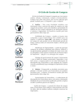SENAI-DN
25
Módulo III – MODERNIZANDO suas COMPRAS
O Ciclo de Gestão de Compras
O Ciclo de Gestão de Compras é composto por cinco passos;
análise, seleção, contratação, compra e monitoramento.
Conheça mais sobre estes passos, pois sua boa aplicação gera
grande resultado para o Comprador e para a empresa:
1. Análise – Tem como finalidade trabalhar com
informações claras e precisas dos gastos da empresa em cada
categoria de produtos, assim como identificar oportunidades de
melhoria de suas compras utilizando-se de informações internas
e externas à organização. Os benefícios trazidos pelo bom
gerenciamento desta etapa são:
· Visibilidade das Compras – estudar os insumos mais
comprados e quais Fornecedores mais vendem para sua
empresa. A tradicional “Curva ABC”, que destaca os volumes
de compra de cada produto em um determinado período de
tempo, continua sendo um instrumento simples e eficiente para
esta função;
· Identificação de Oportunidades – a partir das principais
categorias de produtos trabalhadas pela empresa, melhorar o
seu gerenciamento, ganhando na redução de custos (como visto
no subcapítulo “Custos Visíveis e Invisíveis de um Processo típico
de Suprimento” - pág.20) e na otimização das compras;
· Estratégia de gerenciamento de compras e fornecimento
– com os dados de compras armazenados, organizados e com
fácil acesso, a empresa pode ter em mãos informações de
desempenho dos Fornecedores e visão integrada dos contratos
correntes, possibilitando traçar estratégias de suprimentos efetivas
e coesas.
2. Seleção – Compreende as atividades necessárias para
planejar e executar acordos com Fornecedores em produtos
prioritários para a empresa. Os benefícios trazidos pelo bom
gerenciamento desta etapa são:
· Gerenciamento de Fornecedores – o conhecimento do
desempenho dos Fornecedores ativos, com acesso a informações
detalhadas de novos Fornecedores qualificados, permite a empresa
escolher os melhores parceiros de negócio;
· Ganhos de Compras – o aumento do volume de compras
junto a Fornecedores chave melhora o relacionamento com cada
um deles, além de viabilizar melhores condições comerciais nas
negociações;
 
