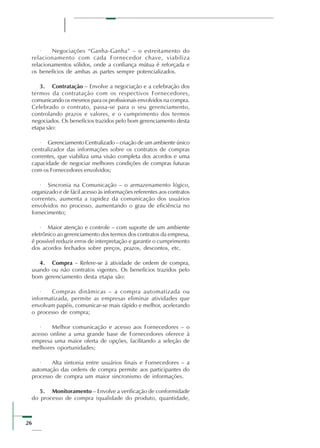 26
· Negociações “Ganha-Ganha” – o estreitamento do
relacionamento com cada Fornecedor chave, viabiliza
relacionamentos sólidos, onde a confiança mútua é reforçada e
os benefícios de ambas as partes sempre potencializados.
3. Contratação – Envolve a negociação e a celebração dos
termos da contratação com os respectivos Fornecedores,
comunicando os mesmos para os profissionais envolvidos na compra.
Celebrado o contrato, passa-se para o seu gerenciamento,
controlando prazos e valores, e o cumprimento dos termos
negociados. Os benefícios trazidos pelo bom gerenciamento desta
etapa são:
· Gerenciamento Centralizado – criação de um ambiente único
centralizador das informações sobre os contratos de compras
correntes, que viabiliza uma visão completa dos acordos e uma
capacidade de negociar melhores condições de compras futuras
com os Fornecedores envolvidos;
· Sincronia na Comunicação – o armazenamento lógico,
organizado e de fácil acesso às informações referentes aos contratos
correntes, aumenta a rapidez da comunicação dos usuários
envolvidos no processo, aumentando o grau de eficiência no
fornecimento;
· Maior atenção e controle – com suporte de um ambiente
eletrônico ao gerenciamento dos termos dos contratos da empresa,
é possível reduzir erros de interpretação e garantir o cumprimento
dos acordos fechados sobre preços, prazos, descontos, etc.
4. Compra – Refere-se à atividade de ordem de compra,
usando ou não contratos vigentes. Os benefícios trazidos pelo
bom gerenciamento desta etapa são:
· Compras dinâmicas – a compra automatizada ou
informatizada, permite as empresas eliminar atividades que
envolvam papéis, comunicar-se mais rápido e melhor, acelerando
o processo de compra;
· Melhor comunicação e acesso aos Fornecedores – o
acesso online a uma grande base de Fornecedores oferece à
empresa uma maior oferta de opções, facilitando a seleção de
melhores oportunidades;
· Alta sintonia entre usuários finais e Fornecedores – a
automação das ordens de compra permite aos participantes do
processo de compra um maior sincronismo de informações.
5. Monitoramento – Envolve a verificação de conformidade
do processo de compra (qualidade do produto, quantidade,
 