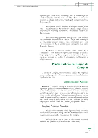 SENAI-DN
27
Módulo III – MODERNIZANDO suas COMPRAS
especificação, valor, prazo de entrega, etc.) e identificação de
oportunidades de evolução para o produto, o Fornecedor e/ou o
processo de entrega. Os benefícios trazidos pelo bom gerenciamento
desta etapa são:
· Redução de tempo no ciclo de compra e redução de
erros – a automatização do cálculo de faturas a pagar, saldos e
programações de entrega aumentam a velocidade e a efetividade
das compras;
· Descontos em pagamentos antecipados – com o rápido
sincronismo de informações de faturas a pagar com as entregas,
as empresas podem manter seus compromissos com
Fornecedores em dia e utilizar estas vantagens para obter
descontos futuros;
· Melhoria no relacionamento entre Comprador e
Fornecedor – com menos divergências de entregas e faturas a
pagar, pagamentos rápidos e os prazos cumpridos, o fluxo de
caixa de ambas as partes é otimizado, melhorando o
relacionamento.
Pontos Críticos da Função de
Compras
A função de Compras, viabilizadora do sucesso das empresas,
apresenta alguns pontos críticos que precisam ser trabalhados com
excelência. São eles:
Especificação dos Materiais
Contexto - O cenário ideal para Especificação de Materiais é
aquele em que existe uma Tabela Harmonizada, onde os Códigos e
as Descrições dos itens são uniformes, internamente na Empresa e
também perante seus Fornecedores, eliminando erros de
compreensão. Além disso, a Tipificação exata dos Insumos oferece
condições para que o Comprador selecione as melhores alternativas
para cada situação enfrentada por sua Empresa, inclusive
empregando Normas Técnicas e Certificações quando cabível.
Principais Problemas Potenciais
1. Pouco conhecimento sobre especificações e normas
técnicas de produtos por parte dos Fornecedores e dos
colaboradores envolvidos no processo de Compra;
2. Dificuldade na localização e Deficiência de dados
técnicos dos produtos nos websites dos Fabricantes;
 