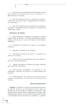 28
3. Falta de recursos informatizados e especificações corretas
das demandas na comunicação entre o solicitante e o
departamento de Compras;
4. Falta de informações sobre as condições de entrega e
recebimento de materiais entre o departamento de Compras e
os Fornecedores;
5. Falta de treinamento pelos responsáveis para manuseio,
estocagem e acondicionamento de materiais no momento da
seleção para compra.
Alternativas de Solução:
a) Desenvolvimento e distribuição de Catálogos ou Tabelas
Harmonizadas de Produtos, constando especificações técnicas,
códigos, descrições e outras informações devidamente
detalhados;
b) Estabelecer nos pedidos de compra as similaridades
aceitáveis;
c) Estabelecer equivalência de unidades;
d) Treinamento frequente de todos os envolvidos nos
processos de compra;
e) Otimizar canal de comunicação interno da empresa e
entre ela e seus Fornecedores;
f) Avaliações periódicas no processo de compra, definindo
ações corretivas e preventivas;
g) Especificações detalhadas nas propostas e nas
embalagens, referentes ao manuseio e acondicionamento de
produtos;
h) Disponibilização de sistemas informatizados pelas
Empresas Compradoras aos envolvidos nos processos de
compras.
Fluxo de Suprimentos
Contexto - É lastimável a perda de produtividade decorrente
da falta de materiais por desorganização da cadeia de
suprimentos de uma Empresa. Também é inadequado sofrer
prejuízos financeiros pelo excesso de produtos ou compra muito
antecipada dos mesmos. Torna-se ideal o balanceamento entre
as necessidades físico-operacionais da produção e o perfeito
 