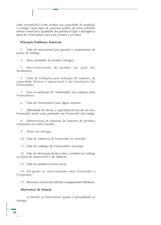 30
onde encontrá-los? Como analisar sua capacidade de produção
e entrega? Quais tipos de parcerias podem ser feitos cobrindo
termos comerciais e qualidade dos produtos? Qual a abrangência
ideal de Fornecedores para cada compra a ser feita?
Principais Problemas Potenciais
1. Falta de mecanismos para garantir o cumprimento de
prazos de entrega;
2. Baixa qualidade do produto entregue;
3. Desconhecimento do produto por parte dos
Vendedores;
4. Falta de condições para avaliação do cadastro, da
capacidade técnica e operacional e das instalações dos
Fornecedores;
5. Erros na atribuição de “similaridade” dos materiais pelos
Fornecedores;
6. Falta de Fornecedores para alguns insumos;
7. Dificuldade em atestar a capacidade técnica de um novo
Fornecedor, tendo como parâmetro um Fornecedor mais antigo;
8. Diferenciação de alíquotas de impostos de produtos
comprados em outros Estados;
9. Atraso nas entregas;
10. Falta de referência do Fornecedor no mercado;
11. Falta de catálogos de Fornecedores nacionais;
12. Falta de informação técnica sobre o produto no catálogo
ou forma de armazená-lo e de utilizá-lo;
13. Falta de assistência técnica local;
14. Má gestão no relacionamento entre Fornecedor e
Comprador;
15. Burocracia na troca de material ou equipamento defeituoso.
Alternativas de Solução
a) Advertir os Fornecedores quanto à pontualidade na
entrega;
 