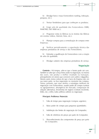 SENAI-DN
31
Módulo III – MODERNIZANDO suas COMPRAS
b) Divulgar bons e maus Fornecedores (ranking, indicação,
pesquisa, etc.);
c) Treinar Vendedores para que conheçam os produtos;
d) Exigir selo de qualidade dos Fornecedores (NBR,
INMETRO, ISO 9000 etc.);
e) Programar visitas às fábricas ou às mostras das fábricas
em eventos (vídeos, Internet, fotos, etc.);
f) Planejar compras para a centralização de compras entre
Empresas;
g) Verificar periodicamente a capacitação técnica das
empresas prestadoras de serviço e dos Fornecedores;
h) Estimular a qualificação de Fornecedores com a criação
de selos de qualidade;
i) Divulgar cadastro das empresas prestadoras de serviço.
Negociação
Contexto - Há tempos, sabe-se que o barato pode sair caro.
Também se sabe que a força bruta usada na negociação, na maioria
das vezes, não produz o melhor resultado na transação,
principalmente em setores que convivem com cartéis e oligopólios.
Mesmo assim, temos certeza de que o lucro da Empresa está, em
sua maior parte, na boa negociação no momento das compras.
Temos, portanto, que estar atentos a estratégias melhores de
negociação com Fornecedores, usando poder de compra (centrais
ou agrupamentos), abrangência de mercado, comparação de
soluções alternativas, ferramentas de negócio (contrato recorrente,
leilão, etc.), enfim, todos artifícios cabíveis na negociação.
Principais Problemas Potenciais
1. Falta de tempo para negociação (compras urgentes);
2. Baixo poder de compra para pequenas quantidades;
3. Indefinição dos limites de negociação do Comprador;
4. Falta de referência de preços por parte do Comprador;
5. Desconhecimento dos componentes de preço por parte
do Comprador;
 